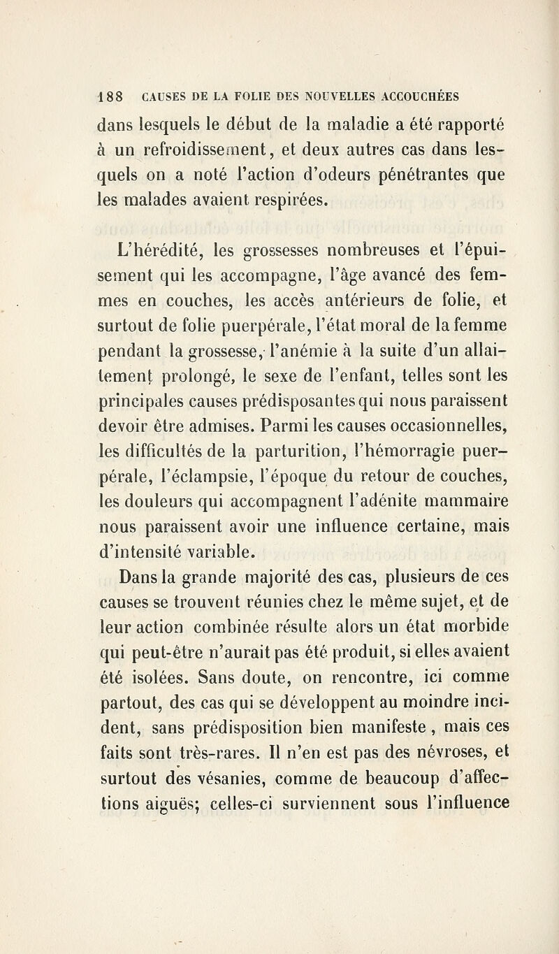 dans lesquels le début de la maladie a été rapporté à un refroidissement, et deux autres cas dans les- quels on a noté l'action d'odeurs pénétrantes que les malades avaient respirées. L'hérédité, les grossesses nombreuses et l'épui- sement qui les accompagne, l'âge avancé des fem- mes en couches, les accès antérieurs de folie, et surtout de folie puerpérale, l'état moral de la femme pendant la grossesse, l'anémie à la suite d'un allai- tement prolongé, le sexe de l'enfant, telles sont les principales causes prédisposantes qui nous paraissent devoir être admises. Parmi les causes occasionnelles, les difficultés de la parturition, l'hémorragie puer- pérale, l'éclampsie, l'époque du retour de couches, les douleurs qui accompagnent l'adénite mammaire nous paraissent avoir une influence certaine, mais d'intensité variable. Dans la grande majorité des cas, plusieurs de ces causes se trouvent réunies chez le même sujet, et de leur action combinée résulte alors un état morbide qui peut-être n'aurait pas été produit, si elles avaient été isolées. Sans doute, on rencontre, ici comme partout, des cas qui se développent au moindre inci- dent, sans prédisposition bien manifeste , mais ces faits sont très-rares. Il n'en est pas des névroses, et surtout des vésanies, comme de beaucoup d'affec- tions aiguës; celles-ci surviennent sous l'influence