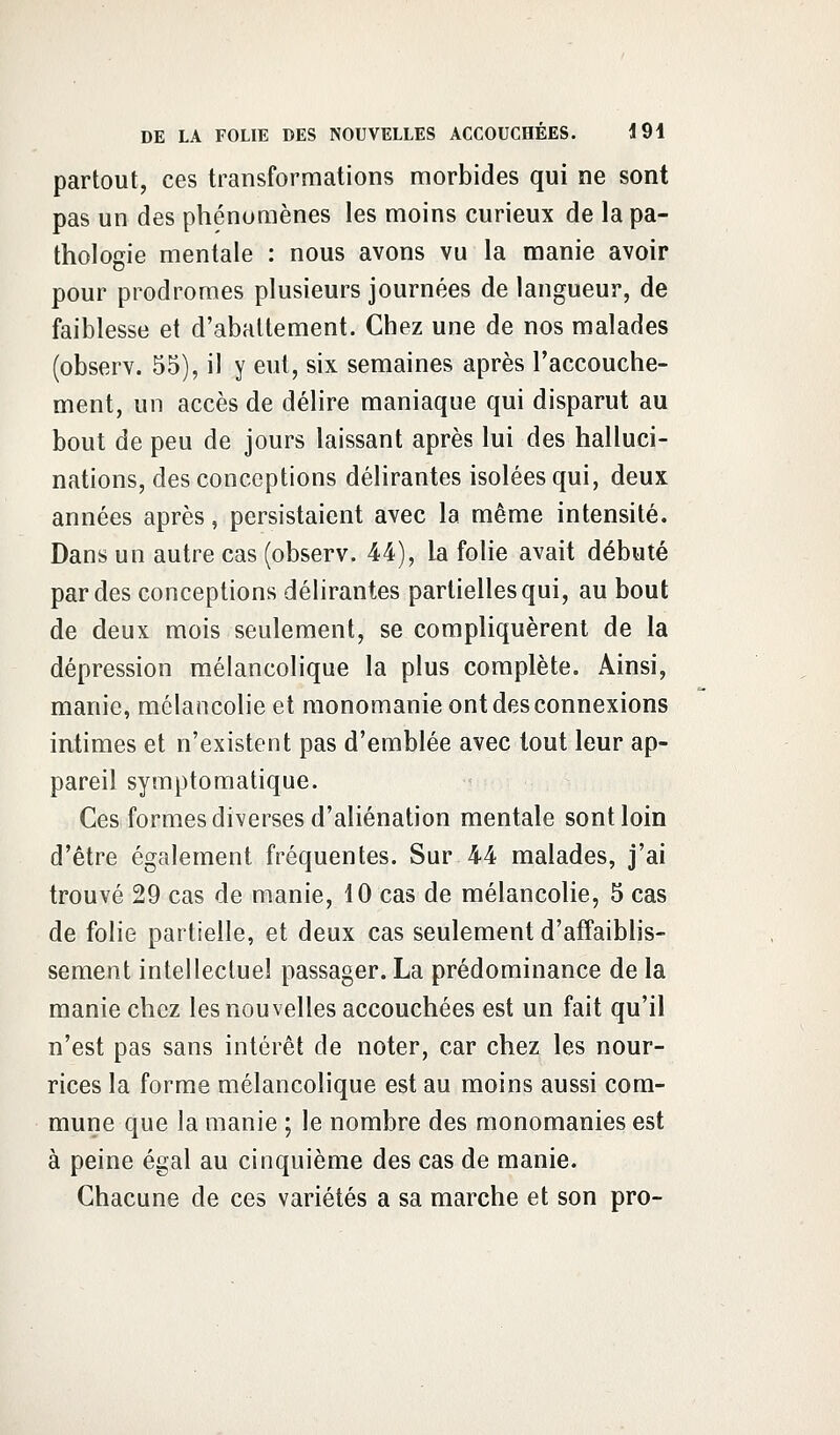 partout, ces transformations morbides qui ne sont pas un des phénomènes les moins curieux de la pa- thologie mentale : nous avons vu la manie avoir pour prodromes plusieurs journées de langueur, de faiblesse et d'abattement. Chez une de nos malades (observ. 55), il y eut, six semaines après l'accouche- ment, un accès de délire maniaque qui disparut au bout de peu de jours laissant après lui des halluci- nations, des conceptions délirantes isolées qui, deux années après, persistaient avec la même intensité. Dans un autre cas (observ. 44), la folie avait débuté par des conceptions délirantes partielles qui, au bout de deux mois seulement, se compliquèrent de la dépression mélancolique la plus complète. Ainsi, manie, mélancolie et monomanie ont des connexions intimes et n'existent pas d'emblée avec tout leur ap- pareil symptomatique. Ces formes diverses d'aliénation mentale sont loin d'être également fréquentes. Sur 44 malades, j'ai trouvé 29 cas de manie, 10 cas de mélancolie, 5 cas de folie partielle, et deux cas seulement d'affaiblis- sement intellectuel passager. La prédominance de la manie chez les nouvelles accouchées est un fait qu'il n'est pas sans intérêt de noter, car chez les nour- rices la forme mélancolique est au moins aussi com- mune que la manie ; le nombre des monomanies est à peine égal au cinquième des cas de manie. Chacune de ces variétés a sa marche et son pro-