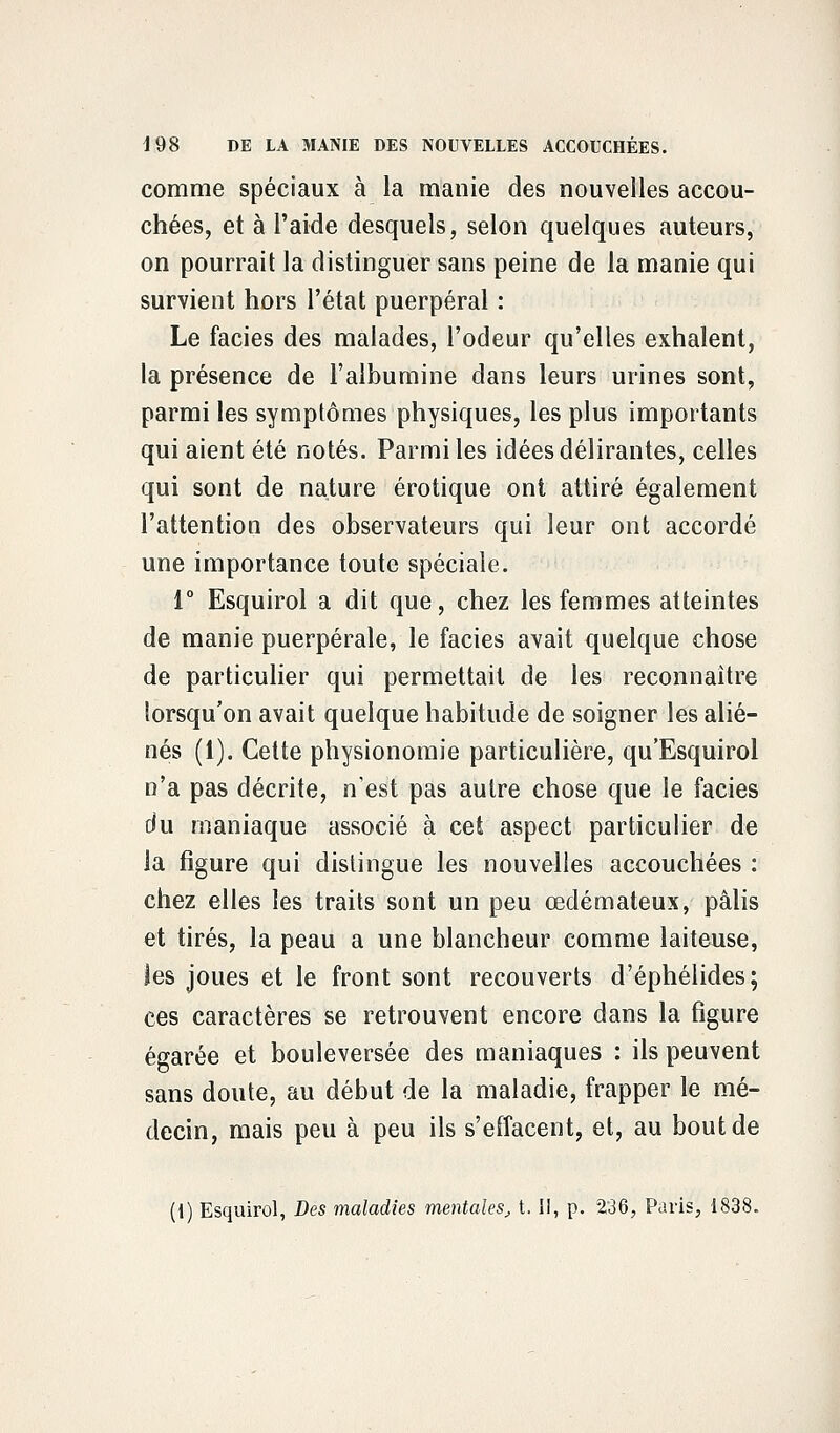 comme spéciaux à la manie des nouvelles accou- chées, et à l'aide desquels, selon quelques auteurs, on pourrait la distinguer sans peine de la manie qui survient hors l'état puerpéral : Le faciès des malades, l'odeur qu'elles exhalent, la présence de l'albumine dans leurs urines sont, parmi les symptômes physiques, les plus importants qui aient été notés. Parmi les idées délirantes, celles qui sont de nature erotique ont attiré également l'attention des observateurs qui leur ont accordé une importance toute spéciale. 1° Esquirol a dit que, chez les femmes atteintes de manie puerpérale, le faciès avait quelque chose de particulier qui permettait de les reconnaître lorsqu'on avait quelque habitude de soigner les alié- nés (1). Cette physionomie particulière, qu'Esquirol n'a pas décrite, n'est pas autre chose que le faciès du maniaque associé à cet aspect particulier de la figure qui distingue les nouvelles accouchées : chez elles les traits sont un peu œdémateux, pâlis et tirés, la peau a une blancheur comme laiteuse, les joues et le front sont recouverts d'éphélides; ces caractères se retrouvent encore dans la figure égarée et bouleversée des maniaques : ils peuvent sans doute, au début de la maladie, frapper le mé- decin, mais peu à peu ils s'effacent, et, au bout de (1) Esquirol, Des maladies mentales, t. II, p. 236, Paris, 1838.