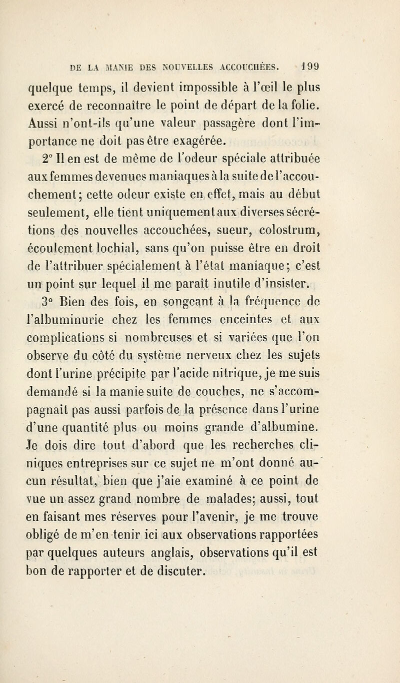 quelque temps, il devient impossible à l'œil le plus exercé de reconnaître le point de départ de la folie. Aussi n'ont-ils qu'une valeur passagère dont l'im- portance ne doit pas être exagérée. 2° Il en est de même de l'odeur spéciale attribuée aux femmes devenues maniaques à la suite de l'accou- chement; cette odeur existe en effet, mais au début seulement, elle tient uniquementaux diverses sécré- tions des nouvelles accouchées, sueur, colostrum, écoulement lochial, sans qu'on puisse être en droit de l'attribuer spécialement à l'état maniaque; c'est un point sur lequel il me paraît inutile d'insisler. 3° Bien des fois, en songeant à la fréquence de l'albuminurie chez les femmes enceintes et aux complications si nombreuses et si variées que l'on observe du côté du système nerveux chez les sujets dont l'urine précipite par l'acide nitrique, je me suis demandé si la manie suite de couches, ne s'accom- pagnait pas aussi parfois de la présence dans l'urine d'une quantité plus ou moins grande d'albumine. Je dois dire tout d'abord que les recherches cli- niques entreprises sur ce sujet ne m'ont donné au- cun résultat, bien que j'aie examiné à ce point de vue un assez grand nombre de malades; aussi, tout en faisant mes réserves pour l'avenir, je me trouve obligé de m'en tenir ici aux observations rapportées par quelques auteurs anglais, observations qu'il est bon de rapporter et de discuter.