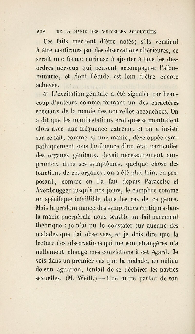 Ces faits méritent d'être notés; s'ils venaient à être confirmés par des observations ultérieures, ce serait une forme curieuse à ajouter à tous les dés- ordres nerveux qui peuvent accompagner l'albu- minurie, et dont l'étude est loin d'être encore achevée. 4° L'excitation génitale a été signalée par beau- coup d'auteurs comme formant un des caractères spéciaux de la manie des nouvelles accouchées. On a dit que les manifestations erotiques se montraient alors avec une fréquence extrême, et on a insisté sur ce fait, comme si une manie, développée sym- pathiquement sous l'influence d'un état particulier des organes génitaux, devait nécessairement em- prunter, dans ses symptômes, quelque chose des fonctions de ces organes; on a été plus loin, en pro- posant, comme on l'a fait depuis Paracelse et Avenbrugger jusqu'à nos jours, le camphre comme un spécifique infaillible dans lés cas de ce genre. Mais la prédominance des symptômes erotiques dans la manie puerpérale nous semble un fait purement théorique : je n'ai pu le constater sur aucune des malades que j'ai observées, et je dois dire que la lecture des observations qui me sont étrangères n'a nullement changé mes convictions à cet égard. Je vois dans un premier cas que la malade, au milieu de son agitation, tentait de se déchirer les parties sexuelles. (M. Weill.) — Une autre parlait de son