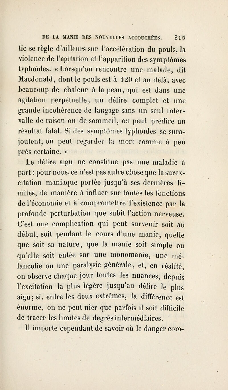 tic se règle d'ailleurs sur l'accélération du pouls, la violence de l'agitation et l'apparition des symptômes typhoïdes. « Lorsqu'on rencontre une malade, dit Macdonald, dont le pouls est à 120 et au delà, avec beaucoup de chaleur à la peau, qui est dans une agitation perpétuelle, un délire complet et une grande incohérence de langage sans un seul inter- valle de raison ou de sommeil, on peut prédire un résultat fatal. Si des symptômes typhoïdes se sura- joutent, on peut regarder la mort comme à peu près certaine. » Le délire aigu ne constitue pas une maladie à part : pour nous, ce n'est pas autre chose que la surex- citation maniaque portée jusqu'à ses dernières li- mites, de manière à influer sur toutes les fonctions de l'économie et à compromettre l'existence par la profonde perturbation que subit l'action nerveuse. C'est une complication qui peut survenir soit au début, soit pendant le cours d'une manie, quelle que soit sa nature, que la manie soit simple ou qu'elle soit entée sur une monomanie, une mé- lancolie ou une paralysie générale, et, en réalité, on observe chaque jour toutes les nuances, depuis l'excitation la plus légère jusqu'au délire le plus aigu; si, entre les deux extrêmes, la différence est énorme, on ne peut nier que parfois il soit difficile de tracer les limites de degrés intermédiaires. Il importe cependant de savoir où le danger com-