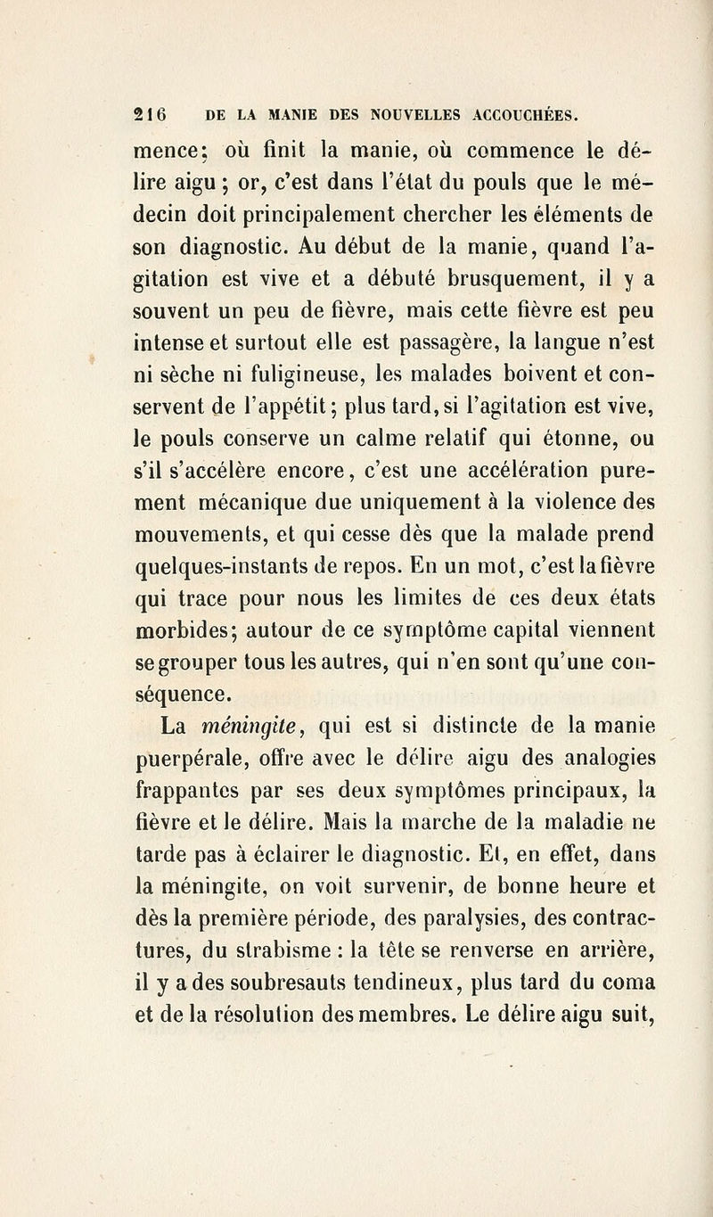 mence; où finit la manie, où commence le dé- lire aigu ; or, c'est dans l'état du pouls que le mé- decin doit principalement chercher les éléments de son diagnostic. Au début de la manie, quand l'a- gitation est vive et a débuté brusquement, il y a souvent un peu de fièvre, mais cette fièvre est peu intense et surtout elle est passagère, la langue n'est ni sèche ni fuligineuse, les malades boivent et con- servent de l'appétit; plus tard,si l'agitation est vive, le pouls conserve un calme relatif qui étonne, ou s'il s'accélère encore, c'est une accélération pure- ment mécanique due uniquement à la violence des mouvements, et qui cesse dès que la malade prend quelques-instants de repos. En un mot, c'est la fièvre qui trace pour nous les limites de ces deux états morbides; autour de ce symptôme capital viennent se grouper tous les autres, qui n'en sont qu'une con- séquence. La méningite, qui est si distincte de la manie puerpérale, offre avec le délire aigu des analogies frappantes par ses deux symptômes principaux, la fièvre et le délire. Mais la marche de la maladie ne tarde pas à éclairer le diagnostic. El, en effet, dans la méningite, on voit survenir, de bonne heure et dès la première période, des paralysies, des contrac- tures, du strabisme : la tête se renverse en arrière, il y a des soubresauts tendineux, plus tard du coma et de la résolution des membres. Le délire aigu suit,