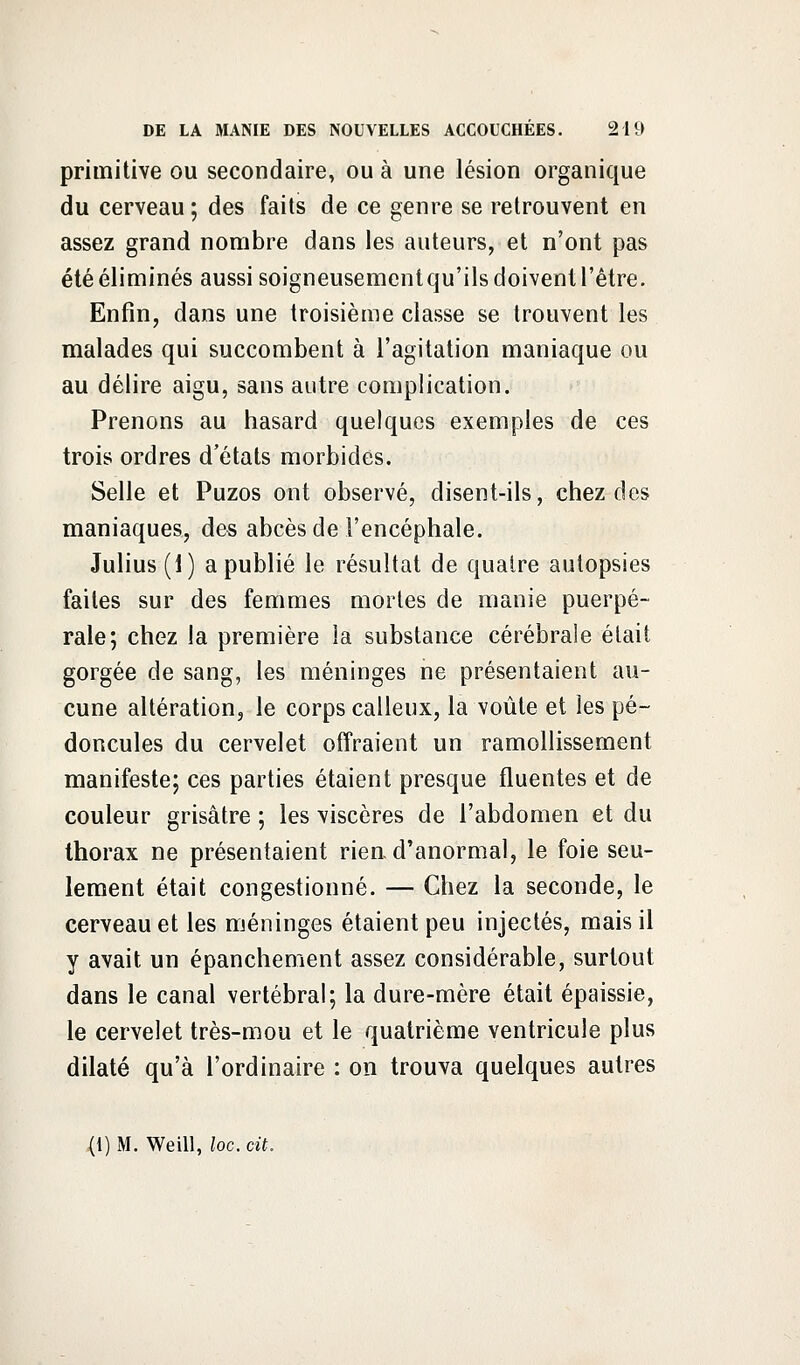 primitive ou secondaire, ou à une lésion organique du cerveau ; des faits de ce genre se retrouvent en assez grand nombre dans les auteurs, et n'ont pas été éliminés aussi soigneusementqu'ils doivent l'être. Enfin, dans une troisième classe se trouvent les malades qui succombent à l'agitation maniaque ou au délire aigu, sans autre complication. Prenons au hasard quelques exemples de ces trois ordres d'états morbides. Selle et Puzos ont observé, disent-ils, chez des maniaques, des abcès de l'encéphale. Julius (i) a publié le résultat de quatre autopsies faites sur des femmes mortes de manie puerpé- rale; chez la première la substance cérébrale était gorgée de sang, les méninges ne présentaient au- cune altération, le corps calleux, la voûte et les pé- doncules du cervelet offraient un ramollissement manifeste; ces parties étaient presque fluentes et de couleur grisâtre ; les viscères de l'abdomen et du thorax ne présentaient rien d'anormal, le foie seu- lement était congestionné. — Chez la seconde, le cerveau et les méninges étaient peu injectés, mais il y avait un épanchement assez considérable, surtout dans le canal vertébral; la dure-mère était épaissie, le cervelet très-mou et le quatrième ventricule plus dilaté qu'à l'ordinaire : on trouva quelques autres (1) M. Weill, loc. cit.