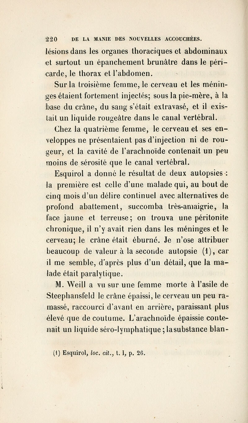 lésions dans les organes thoraciques et abdominaux et surtout un épanchement brunâtre dans le péri- carde, le thorax et l'abdomen. Sur la troisième femme, le cerveau et les ménin- ges étaient fortement injectés; sous la pie-mère, à la base du crâne, du sang s'était exlravasé, et il exis- tait un liquide rougeâtre dans le canal vertébral. Chez la quatrième femme, le cerveau el ses en- veloppes ne présentaient pas d'injection ni de rou- geur, et la cavité de l'arachnoïde contenait un peu moins de sérosité que le canal vertébral. Esquirol a donné le résultat de deux autopsies : la première est celle d'une malade qui, au bout de cinq mois d'un délire continuel avec alternatives de profond abattement, succomba très-amaigrie, la face jaune et terreuse; on trouva une péritonite chronique, il n'y avait rien dans les méninges et le cerveau; le crâne était éburné. Je n'ose attribuer beaucoup de valeur à la seconde autopsie (1), car il me semble, d'après plus d'un détail, que la ma- lade était paralytique. M. Weill a vu sur une femme morte à l'asile de Steephansfeld le crâne épaissi, le cerveau un peu ra- massé, raccourci d'avant en arrière, paraissant plus élevé que de coutume. L'arachnoïde épaissie conte- nait un liquide séro-lymphatique ;lasubstance blan- (I) Esquirol, loc. cit., 1.1, p. 26.