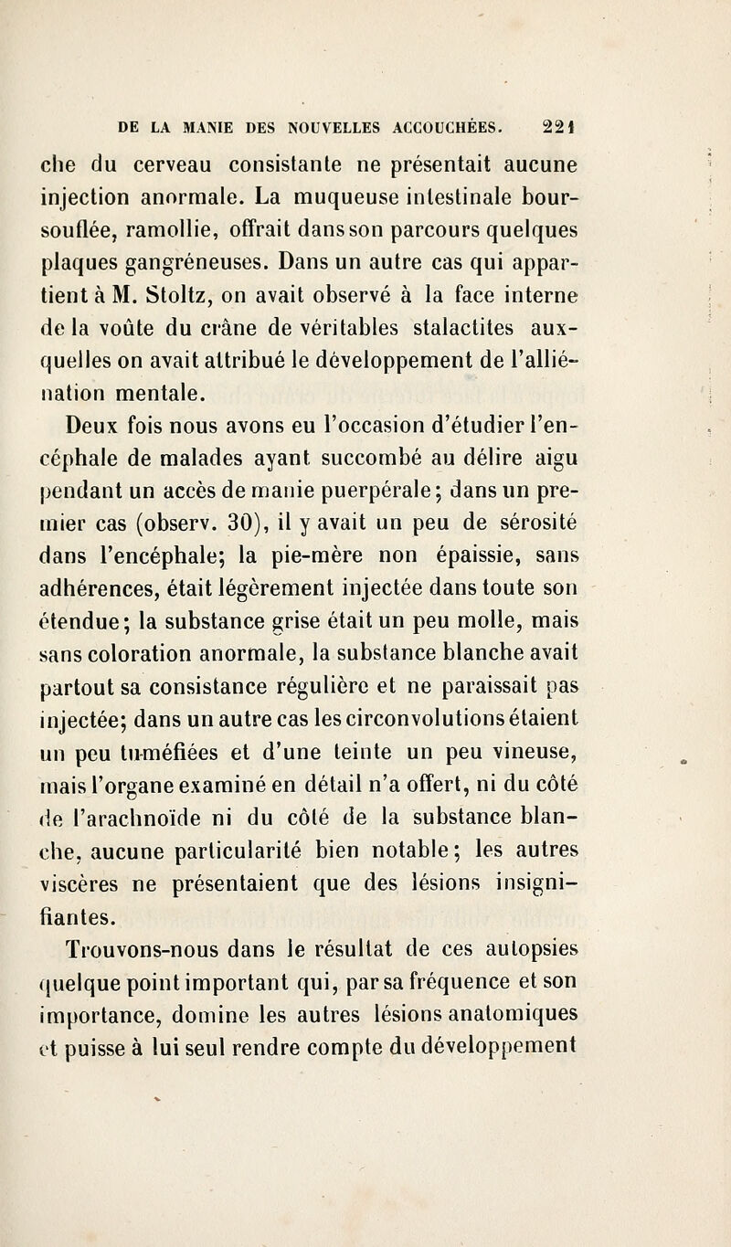 che du cerveau consistante ne présentait aucune injection anormale. La muqueuse intestinale bour- souflée, ramollie, offrait dans son parcours quelques plaques gangreneuses. Dans un autre cas qui appar- tient à M. Stoltz, on avait observé à la face interne delà voûte du crâne de véritables stalactites aux- quelles on avait attribué le développement de l'allié- nation mentale. Deux fois nous avons eu l'occasion d'étudier l'en- céphale de malades ayant succombé au délire aigu pendant un accès de manie puerpérale ; dans un pre- mier cas (observ. 30), il y avait un peu de sérosité dans l'encéphale; la pie-mère non épaissie, sans adhérences, était légèrement injectée dans toute son étendue; la substance grise était un peu molle, mais sans coloration anormale, la substance blanche avait partout sa consistance régulière et ne paraissait pas injectée; dans un autre cas les circonvolutions étaient un peu tuméfiées et d'une teinte un peu vineuse, mais l'organe examiné en détail n'a offert, ni du côté de l'arachnoïde ni du côté de la substance blan- che, aucune particularité bien notable; les autres viscères ne présentaient que des lésions insigni- fiantes. Trouvons-nous dans le résultat de ces autopsies quelque point important qui, par sa fréquence et son importance, domine les autres lésions anatomiques vt puisse à lui seul rendre compte du développement