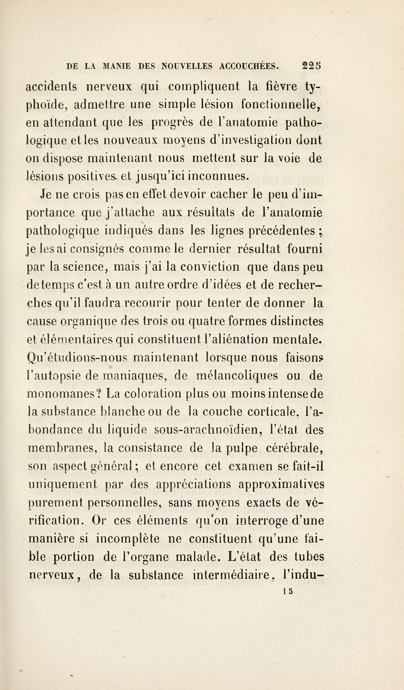 accidents nerveux qui compliquent la fièvre ty- phoïde, admettre une simple lésion fonctionnelle, en attendant que les progrès de l'anatomie patho- logique et les nouveaux moyens d'investigation dont on dispose maintenant nous mettent sur la voie de lésions positives- et jusqu'ici inconnues. Je ne crois pas en effet devoir cacher le peu d'im- portance que j'attache aux résultats de l'anatomie pathologique indiqués dans les lignes précédentes ; je lésai consignés comme le dernier résultat fourni par la science, mais j'ai la conviction que dans peu de temps c'est à un autre ordre d'idées et de recher- ches qu'il faudra recourir pour tenter de donner la cause organique des trois ou quatre formes distinctes et élémentaires qui constituent l'aliénation mentale. Qu'étudions-nous maintenant lorsque nous faisons l'autopsie de maniaques, de mélancoliques ou de monomanes? La coloration plus ou moins intensede la substance blanche ou de la couche corticale, l'a- bondance du liquide sous-arachnoïdien, l'état des membranes, la consistance de la pulpe cérébrale, son aspect général ; et encore cet examen se fait-il uniquement par des appréciations approximatives purement personnelles, sans moyens exacts de vé- rification. Or ces éléments qu'on interroge d'une manière si incomplète ne constituent qu'une fai- ble portion de l'organe malade. L'état des tubes nerveux, de la substance intermédiaire, l'indu- 15