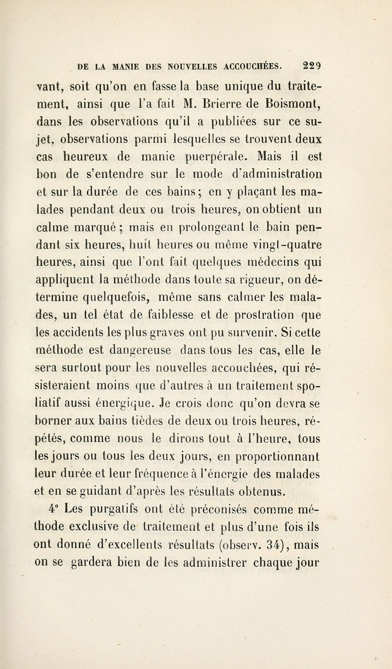 vant, soit qu'on en fasse la base unique du traite- ment, ainsi que l'a fait M. Brierre de Boismont, dans les observations qu'il a publiées sur ce su- jet, observations parmi lesquelles se trouvent deux cas heureux de manie puerpérale. Mais il est bon de s'entendre sur le mode d'administration et sur la durée de ces bains; en y plaçant les ma- lades pendant deux ou trois heures, on obtient un calme marqué ; mais en prolongeant le bain pen- dant six heures, huit heures ou même vingt-quatre heures, ainsi que l'ont fait quelques médecins qui appliquent la méthode dans toute sa rigueur, on dé- termine quelquefois, même sans calmer les mala- des, un tel état de faiblesse et de prostration que les accidents les plus graves ont pu survenir. Si cette méthode est dangereuse dans tous les cas, elle le sera surtout pour les nouvelles accouchées, qui ré- sisteraient moins que d'autres à un traitement spo- liatif aussi énergique. Je crois donc qu'on devra se borner aux bains tièdes de deux ou trois heures, ré- pétés, comme nous le dirons tout à l'heure, tous les jours ou tous les deux jours, en proportionnant leur durée et leur fréquence à l'énergie des malades et en se guidant d'après les résultats obtenus. 4° Les purgatifs ont été préconisés comme mé- thode exclusive de traitement et plus d'une fois ils ont donné d'excellents résultats (observ. 34), mais on se gardera bien de les administrer chaque jour