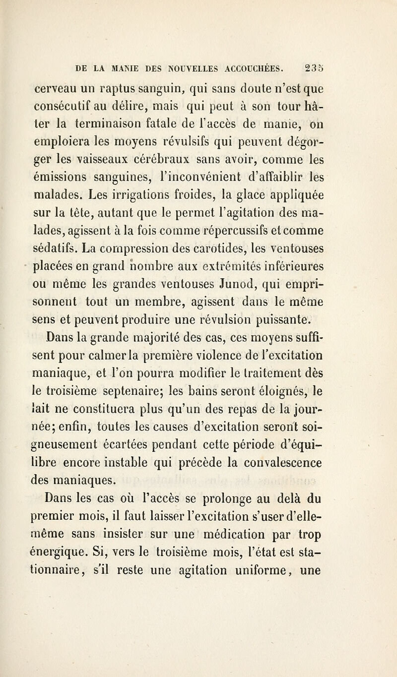 cerveau un raptus sanguin, qui sans doute n'est que consécutif au délire, mais qui peut à son tour hâ- ter la terminaison fatale de l'accès de manie, on emploiera les moyens révulsifs qui peuvent dégor- ger les vaisseaux cérébraux sans avoir, comme les émissions sanguines, l'inconvénient d'affaiblir les malades. Les irrigations froides, la glace appliquée sur la tête, autant que le permet l'agitation des ma- lades, agissent à la fois comme répercussifs et comme sédatifs. La compression des carotides, les ventouses placées en grand nombre aux extrémités inférieures ou même les grandes ventouses Junod, qui empri- sonnent tout un membre, agissent dans le même sens et peuvent produire une révulsion puissante. Dans la grande majorité des cas, ces moyens suffi- sent pour calmer la première violence de l'excitation maniaque, et l'on pourra modifier le traitement dès le troisième septénaire; les bains seront éloignés, le lait ne constituera plus qu'un des repas de la jour- née; enfin, toutes les causes d'excitation seront soi- gneusement écartées pendant cette période d'équi- libre encore instable qui précède la convalescence des maniaques. Dans les cas où l'accès se prolonge au delà du premier mois, il faut laisser l'excitation s'user d'elle- même sans insister sur une médication par trop énergique. Si, vers le troisième mois, l'état est sta- tionnais, s'il reste une agitation uniforme, une