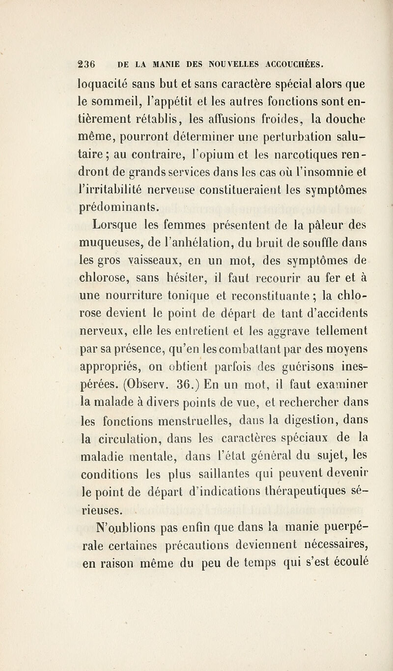 loquacité sans but et sans caractère spécial alors que le sommeil, l'appétit et les autres fonctions sont en- tièrement rétablis, les affusions froides, la douche même, pourront déterminer une perturbation salu- taire; au contraire, l'opium et les narcotiques ren- dront de grands services dans les cas où l'insomnie et l'irritabilité nerveuse constitueraient les symptômes prédominants. Lorsque les femmes présentent de la pâleur des muqueuses, de l'anhélation, du bruit de souffle dans les gros vaisseaux, en un mot, des symptômes de chlorose, sans hésiter, il faut recourir au fer et à une nourriture tonique et reconstituante ; la chlo- rose devient le point de départ de tant d'accidents nerveux, elle les entretient et les aggrave tellement par sa présence, qu'en les combattant par des moyens appropriés, on obtient parfois des guérisons ines- pérées. (Ob'serv. 36.) En un mot, il faut examiner la malade à divers points de vue, et rechercher dans les fonctions menstruelles, dans la digestion, dans la circulation, dans les caractères spéciaux de la maladie mentale, dans l'état général du sujet, les conditions les plus saillantes qui peuvent devenir le point de départ d'indications thérapeutiques sé- rieuses. N'o.ublions pas enfin que dans la manie puerpé- rale certaines précautions deviennent nécessaires, en raison même du peu de temps qui s'est écoulé