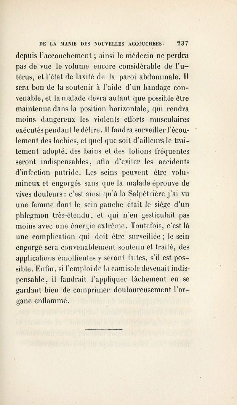 depuis l'accouchement ; ainsi le médecin ne perdra pas de vue le volume encore considérable de l'u- térus, et l'état de laxité de la paroi abdominale. Il sera bon de la soutenir à l'aide d'un bandage con- venable, et la malade devra autant que possible être maintenue dans la position horizontale, qui rendra moins dangereux les violents efforts musculaires exécutés pendant le délire. 11 faudra surveiller l'écou- lement des lochies, et quel que soit d'ailleurs le trai- tement adopté, des bains et des lotions fréquentes seront indispensables, afin d'éviler les accidents d'infection putride. Les seins peuvent être volu- mineux et engorgés sans que la malade éprouve de vives douleurs : c'est ainsi qu'à la Saîpêtrière j'ai vu une femme dont le sein gauche était le siège d'un phlegmon très-étendu, et qui n'en gesticulait pas moins avec une énergie extrême. Toutefois, c'est là une complication qui doit être surveillée ; le sein engorgé sera convenablement soutenu et traité, des applications émollientes y seront faites, s'il est pos- sible. Enfin, si l'emploi de la camisole devenait indis- pensable, il faudrait l'appliquer lâchement en se gardant bien de comprimer douloureusement l'or- gane enflammé.