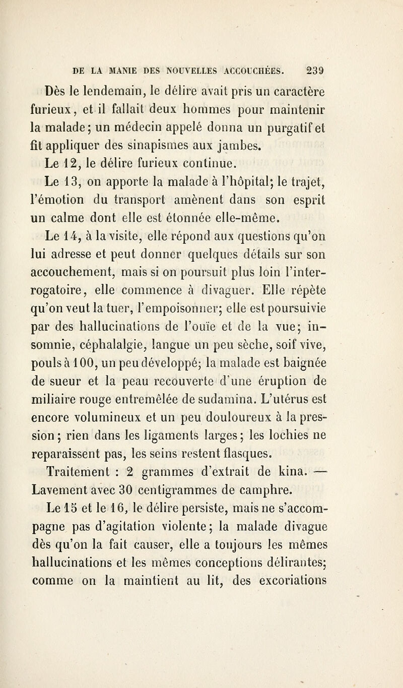 Dès le lendemain, le délire avait pris un caractère furieux, et il fallait deux hommes pour maintenir la malade; un médecin appelé donna un purgatif et fit appliquer des sinapismes aux jambes. Le 12, le délire furieux continue. Le 13, on apporte la malade à l'hôpital; le trajet, l'émotion du transport amènent dans son esprit un calme dont elle est étonnée elle-même. Le 14, à la visite, elle répond aux questions qu'on lui adresse et peut donner quelques détails sur son accouchement, mais si on poursuit plus loin l'inter- rogatoire, elle commence à divaguer. Elle répète qu'on veut la tuer, l'empoisonner; elle est poursuivie par des hallucinations de l'ouïe et de la vue; in- somnie, céphalalgie, langue un peu sèche, soif vive, pouls à 100, un peu développé; la malade est baignée de sueur et la peau recouverte d'une éruption de miliaire rouge entremêlée de sudamina. L'utérus est encore volumineux et un peu douloureux à la pres- sion; rien dans les ligaments larges; les lochies ne reparaissent pas, les seins restent flasques. Traitement : 2 grammes d'extrait de kina. —- Lavement avec 30 centigrammes de camphre. Le 15 et le 16, le délire persiste, mais ne s'accom- pagne pas d'agitation violente; la malade divague dès qu'on la fait causer, elle a toujours les mêmes hallucinations et les mêmes conceptions délirantes; comme on la maintient au lit, des excoriations