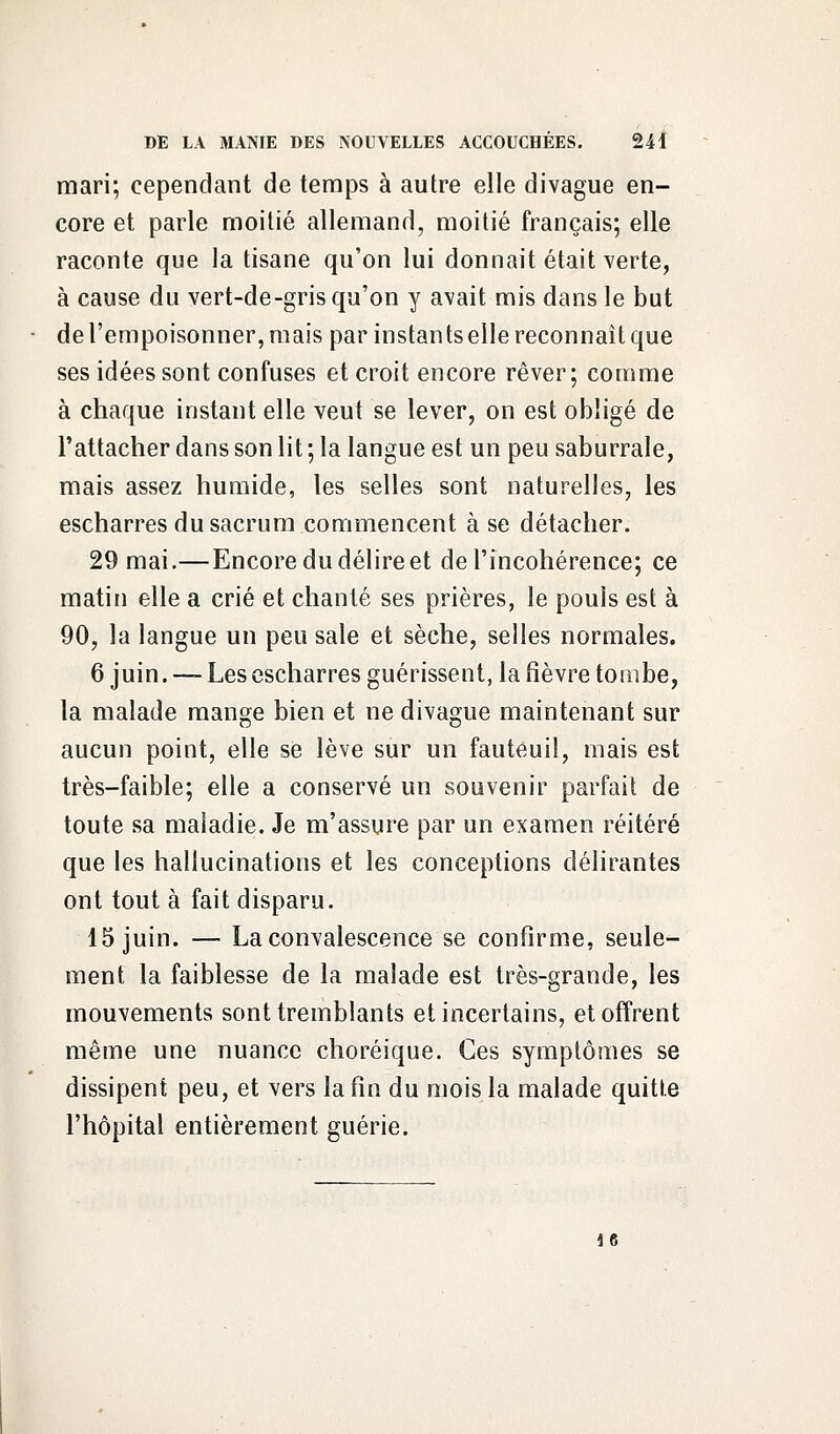 mari; cependant de temps à autre elle divague en- core et parle moitié allemand, moitié français; elle raconte que la tisane qu'on lui donnait était verte, à cause du vert-de-gris qu'on y avait mis dans le but de l'empoisonner, mais par instants elle reconnaît que ses idées sont confuses et croit encore rêver; comme à chaque instant elle veut se lever, on est obligé de l'attacher dans son lit ; la langue est un peu saburrale, mais assez humide, les selles sont naturelles, les escharres du sacrum commencent à se détacher. 29 mai.—Encore du délire et de l'incohérence; ce matin elle a crié et chanté ses prières, le pouls est à 90, la langue un peu sale et sèche, selles normales. 6 juin. — Les escharres guérissent, la fièvre tombe, la malade mange bien et ne divague maintenant sur aucun point, elle se lève sur un fauteuil, mais est très-faible; elle a conservé un souvenir parfait de toute sa maladie. Je m'assure par un examen réitéré que les hallucinations et les conceptions délirantes ont tout à fait disparu. 15 juin. — La convalescence se confirme, seule- ment la faiblesse de la malade est très-grande, les mouvements sont tremblants et incertains, et offrent même une nuance choréique. Ces symptômes se dissipent peu, et vers la fin du mois la malade quitte l'hôpital entièrement guérie. 16