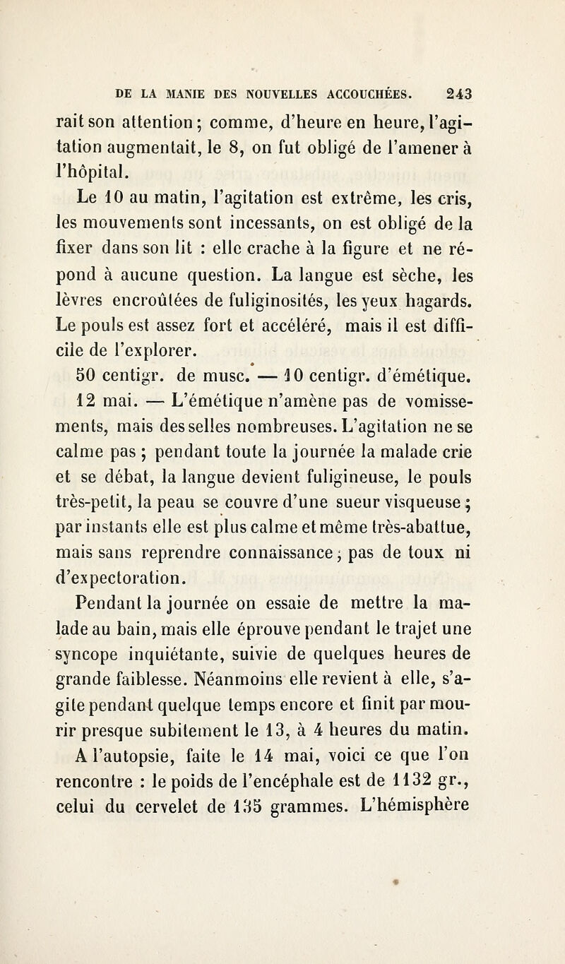 raitson attention; comme, d'heure en heure,l'agi- tation augmentait, le 8, on fut obligé de l'amener à l'hôpital. Le 10 au matin, l'agitation est extrême, les cris, les mouvements sont incessants, on est obligé de la fixer dans son lit : elle crache à la figure et ne ré- pond à aucune question. La langue est sèche, les lèvres encroûtées de fuliginosités, les yeux hagards. Le pouls est assez fort et accéléré, mais il est diffi- cile de l'explorer. 50 centigr. de musc. — 4 0 centigr. d'émétique. 12 mai. — L'émétique n'amène pas de vomisse- ments, mais desselles nombreuses. L'agitation ne se calme pas ; pendant toute la journée la malade crie et se débat, la langue devient fuligineuse, le pouls très-petit, la peau se couvre d'une sueur visqueuse ; par instants elle est plus calme et même très-abattue, mais sans reprendre connaissance, pas de toux ni d'expectoration. Pendant la journée on essaie de mettre la ma- lade au bain, mais elle éprouve pendant le trajet une syncope inquiétante, suivie de quelques heures de grande faiblesse. Néanmoins elle revient à elle, s'a- gite pendant quelque temps encore et finit par mou- rir presque subitement le 13, à 4 heures du matin. A l'autopsie, faite le 14 mai, voici ce que l'on rencontre : le poids de l'encéphale est de 1132 gr., celui du cervelet de 135 grammes. L'hémisphère