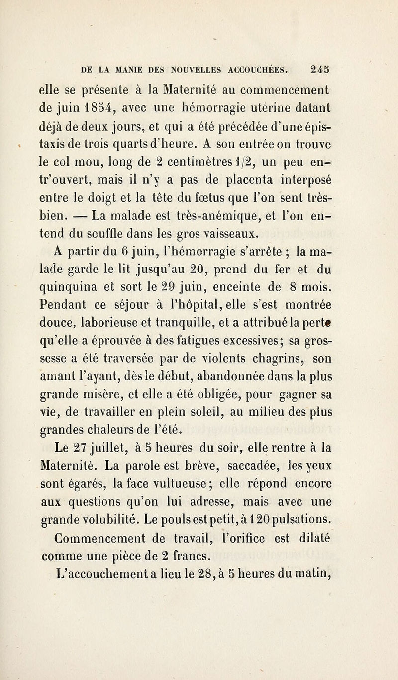 elle se présente à la Maternité au commencement de juin 1854, avec une hémorragie utérine datant déjà de deux jours, et qui a été précédée d'une épis- taxis de trois quarts d'heure. A son entrée on trouve le col mou, long de 2 centimètres 1/2, un peu en- tr'ouvert, mais il n'y a pas de placenta interposé entre le doigt et la tête du fœtus que l'on sent très- bien. — La malade est très-anémique, et l'on en- tend du souffle dans les gros vaisseaux. A partir du 6 juin, l'hémorragie s'arrête ; la ma- lade garde le lit jusqu'au 20, prend du fer et du quinquina et sort le 29 juin, enceinte de 8 mois. Pendant ce séjour à l'hôpital, elle s'est montrée douce, laborieuse et tranquille, et a attribué la pertt qu'elle a éprouvée à des fatigues excessives; sa gros- sesse a été traversée par de violents chagrins, son amant l'ayant, dès le début, abandonnée dans la plus grande misère, et elle a été obligée, pour gagner sa vie, de travailler en plein soleil, au milieu des plus grandes chaleurs de l'été. Le 27 juillet, à 5 heures du soir, elle rentre à la Maternité. La parole est brève, saccadée, les yeux sont égarés, la face vultueuse ; elle répond encore aux questions qu'on lui adresse, mais avec une grande volubilité. Le pouls est petit, à 120 pulsations. Commencement de travail, l'orifice est dilaté comme une pièce de 2 francs. L'accouchement a lieu le 28, à 5 heures du matin,