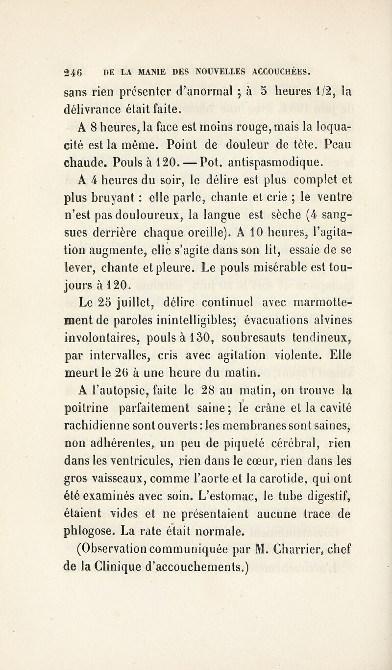 sans rien présenter d'anormal ; à 5 heures 1/2, la délivrance était faite. A 8 heures, la face est moins rouge, mais la loqua- cité est la même. Point de douleur de tête. Peau chaude. Pouls à 120. — Pot. antispasmodique. A 4 heures du soir, le délire est plus complet et plus bruyant : elle parle, chante et crie ; le ventre n'est pas douloureux, la langue est sèche (4 sang- sues derrière chaque oreille). A 10 heures, l'agita- tion augmente, elle s'agite dans son lit, essaie de se lever, chante et pleure. Le pouls misérable est tou- jours à 120. Le 25 juillet, délire continuel avec marmotte- ment de paroles inintelligibles; évacuations alvines involontaires, pouls à 130, soubresauts tendineux, par intervalles, cris avec agitation violente. Elle meurt le 26 à une heure du matin. A l'autopsie, faite le 28 au matin, on trouve la poitrine parfaitement saine; le crâne et la cavité rachidienne sont ouverts : les membranes sont saines, non adhérentes, un peu de piqueté cérébral, rien dans les ventricules, rien dans le cœur, rien dans les gros vaisseaux, comme l'aorte et la carotide, qui ont été examinés avec soin. L'estomac, le tube digestif, étaient vides et ne présentaient aucune trace de phlogose. La rate était normale. (Observation communiquée par M. Charrier, chef de la Clinique d'accouchements.)