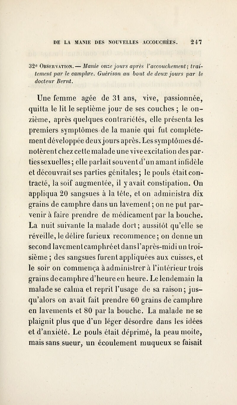 32e Observation. — Manie onze jours après l'accouchement; trai- tement par le camphre. Guérison au bout de deux jours par le docteur Bernt. Une femme âgée de 31 ans. vive, passionnée, quitta le lit le septième jour de ses couches ; le on- zième, après quelques contrariétés, elle présenta les premiers symptômes de la manie qui fut complète- ment développée deux jours après. Les symptômes dé- notèrent chez cette malade une vive excitation des par- ties sexuelles; elle parlait souventd'un amant infidèle et découvrait ses parties génitales; le pouls était con- tracté, la soif augmentée, il y avait constipation. On appliqua 20 sangsues à la tête, et on administra dix grains de camphre dans un lavement ; on ne put par- venir à faire prendre de médicament par la bouche. La nuit suivante la malade dort; aussitôt qu'elle se réveille, le délire furieux recommence ; on donne un second lavementcamphréetdansl'après-midi un troi- sième ; des sangsues furent appliquées aux cuisses, et le soir on commença à administrer à l'intérieur trois grains de camphre d'heure en heure. Le lendemain la malade se calma et reprit l'usage de sa raison ; jus- qu'alors on avait fait prendre 60 grains de camphre en lavements et 80 par la bouche. La malade ne se plaignit plus que d'un léger désordre dans les idées et d'anxiété. Le pouls était déprimé, la peau moite, mais sans sueur, un écoulement muqueux se faisait