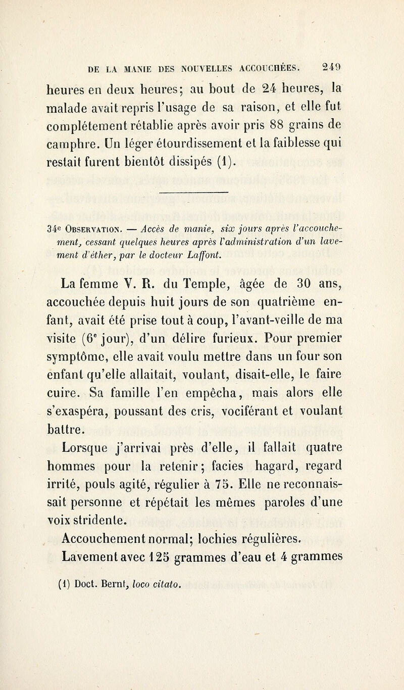 heures en deux heures; au bout de 24 heures, la malade avait repris l'usage de sa raison, et elle fut complètement rétablie après avoir pris 88 grains de camphre. Un léger élourdissement et la faiblesse qui restait furent bientôt dissipés (1). 34e Observation. — Accès de manie, six jours après l'accouche- ment, cessant quelques heures après Vadministration d'un lave- ment d'éther, par le docteur Laffont. La femme V. R. du Temple, âgée de 30 ans, accouchée depuis huit jours de son quatrième en- fant, avait été prise tout à coup, l'avant-veille de ma visite (6e jour), d'un délire furieux. Pour premier symptôme, elle avait voulu mettre dans un four son enfant qu'elle allaitait, voulant, disait-elle, le faire cuire. Sa famille l'en empêcha, mais alors elle s'exaspéra, poussant des cris, vociférant et voulant battre. Lorsque j'arrivai près d'elle, il fallait quatre hommes pour la retenir; faciès hagard, regard irrité, pouls agité, régulier à 75. Elle ne reconnais- sait personne et répétait les mêmes paroles d'une voix stridente. Accouchement normal; lochies régulières. Lavement avec 125 grammes d'eau et 4 grammes (1) Doct. Bernf, loco citato.