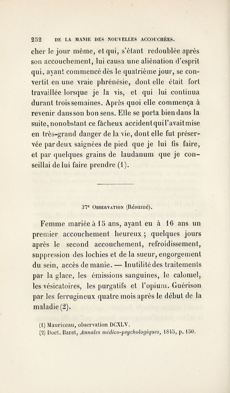 cher le jour même, et qui, s'étant redoublée après son accouchement, lui causa une aliénation d'esprit qui, ayant commencé dès le quatrième jour, se con- vertit en une vraie phrénésie, dont elle était fort travaillée lorsque je la vis, et qui lui continua durant trois semaines. Après quoi elle commença à revenir dans son bon sens. Elle se porta bien dans la suite,nonobstant ce fâcheux accidentquil'avaitmise en très-grand danger de la vie, dont elle fut préser- vée par deux saignées de pied que je lui fis faire, et par quelques grains de laudanum que je con- seillai de lui faire prendre (1). 37e Observation (Résumé). Femme mariée à 15 ans, ayant eu à 16 ans un premier accouchement heureux ; quelques jours après le second accouchement, refroidissement, suppression des lochies et de la sueur, engorgement du sein, accès de manie. — Inutilité des traitements par la glace, les émissions sanguines, le calomeî, les vésicatoires, les purgatifs et l'opium. Guérison par les ferrugineux quatre mois après le début de la maladie (2). (1) Mauriceau, observation DCXLV. (2) Doct. Baret, Annales médico-psychologiques, 1845, p. 150.