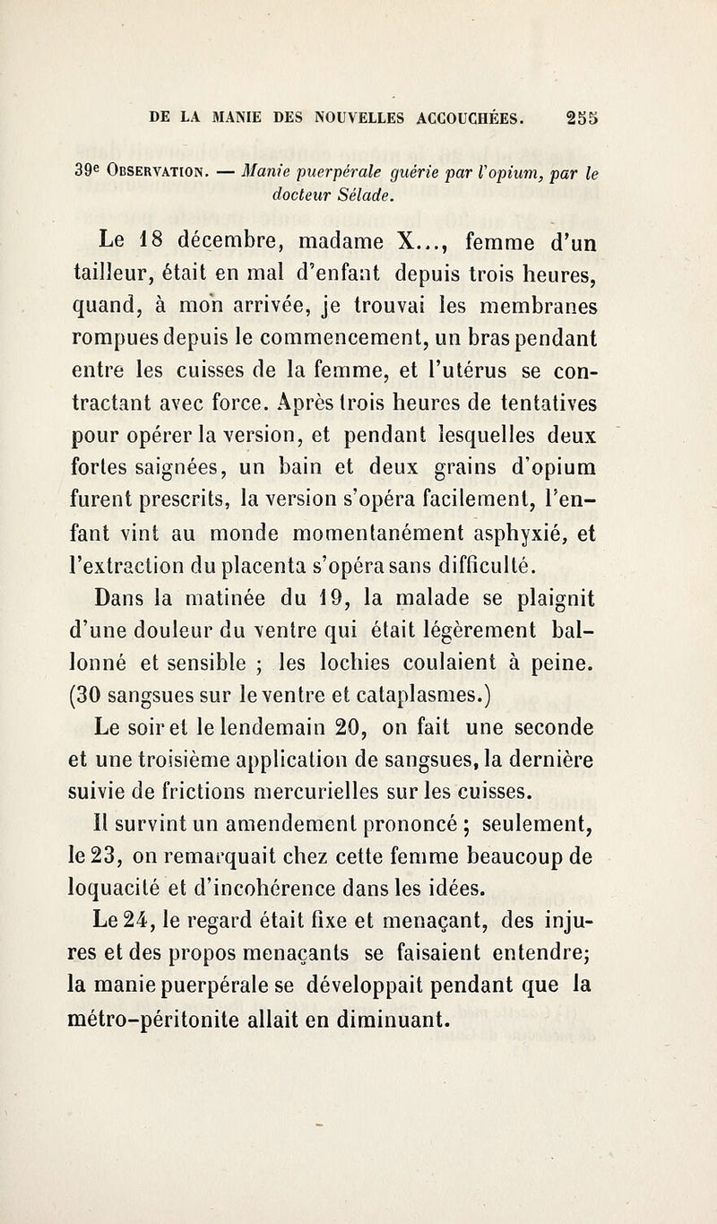 39e Observation. — Manie puerpérale guérie par Vopium, par le docteur Sélade. Le 18 décembre, madame X..., femme d'un tailleur, était en mal d'enfant depuis trois heures, quand, à mon arrivée, je trouvai les membranes rompues depuis le commencement, un bras pendant entre les cuisses de la femme, et l'utérus se con- tractant avec force. Après trois heures de tentatives pour opérer la version, et pendant lesquelles deux fortes saignées, un bain et deux grains d'opium furent prescrits, la version s'opéra facilement, l'en- fant vint au monde momentanément asphyxié, et l'extraction du placenta s'opéra sans difficulté. Dans la matinée du 19, la malade se plaignit d'une douleur du ventre qui était légèrement bal- lonné et sensible ; les lochies coulaient à peine. (30 sangsues sur le ventre et cataplasmes.) Le soir et le lendemain 20, on fait une seconde et une troisième application de sangsues, la dernière suivie de frictions mercurielles sur les cuisses. Il survint un amendement prononcé ; seulement, le 23, on remarquait chez cette femme beaucoup de loquacité et d'incohérence dans les idées. Le 24, le regard était fixe et menaçant, des inju- res et des propos menaçants se faisaient entendre; la manie puerpérale se développait pendant que la métro-péritonite allait en diminuant.