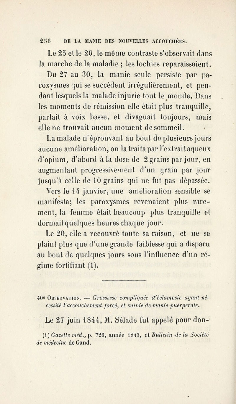 Le 25 et le 26, le même contraste s'observait dans la marche de la maladie ; les lochies reparaissaient. Du 27 au 30, la manie seule persiste par pa- roxysmes qui se succèdent irrégulièrement, et pen- dant lesquels la malade injurie tout le monde. Dans les moments de rémission elle était plus tranquille, parlait à voix basse, et divaguait toujours, mais elle ne trouvait aucun moment de sommeil. La malade n'éprouvant au bout de plusieurs jours aucune amélioration, on la traita par l'extrait aqueux d'opium, d'abord à la dose de 2 grains par jour, en augmentant progressivement d'un grain par jour jusqu'à celle de 10 grains qui ne fut pas dépassée. Vers le 14 janvier, une amélioration sensible se manifesta; les paroxysmes revenaient plus rare- ment, la femme était beaucoup plus tranquille et dormait quelques heures chaque jour. Le 20, elle a recouvré toute sa raison, et ne se plaint plus que d'une grande faiblesse qui a disparu au bout de quelques jours sous l'influence d'un ré- gime fortifiant (1). 40e Observation. — Grossesse compliquée d'éclampsie ayant né- cessité l'accouchement forcé, et suivie de manie puerpérale. Le 27 juin 1844, M. Sélade fut appelé pour don- (1) Gazette mèd., p. 726, année 1843, et Bulletin de la Société de médecine de Gand.