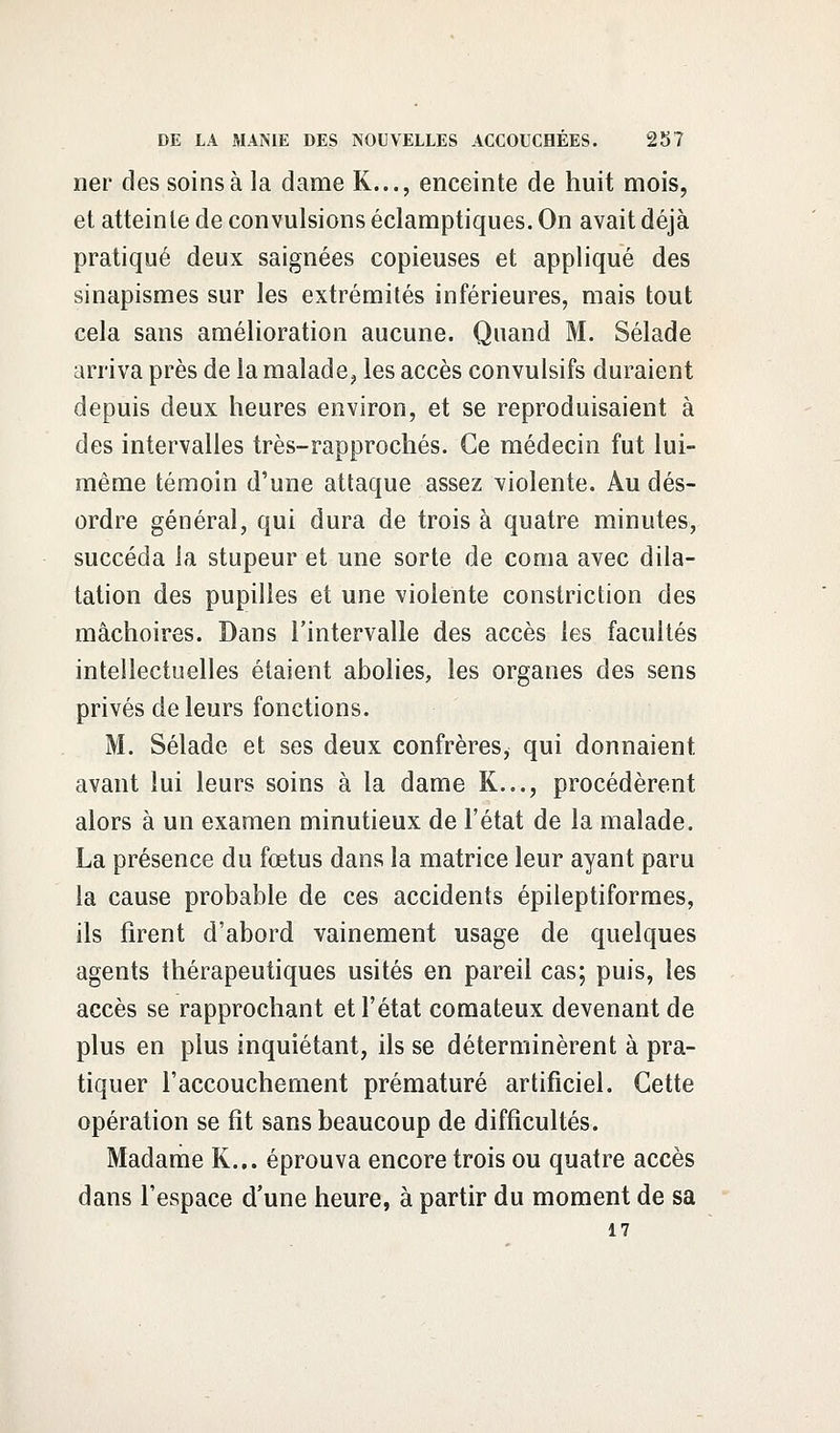 ner des soins à la dame K..., enceinte de huit mois, et atteinte de convulsions éclamptiques. On avait déjà pratiqué deux saignées copieuses et appliqué des sinapismes sur les extrémités inférieures, mais tout cela sans amélioration aucune. Quand M. Sélade arriva près de la malade, les accès convulsifs duraient depuis deux heures environ, et se reproduisaient à des intervalles très-rapprochés. Ce médecin fut lui- même témoin d'une attaque assez violente. Au dés- ordre général, qui dura de trois à quatre minutes, succéda la stupeur et une sorte de coma avec dila- tation des pupilles et une violente constriction des mâchoires. Dans l'intervalle des accès les facultés intellectuelles étaient abolies, les organes des sens privés de leurs fonctions. M. Sélade et ses deux confrères, qui donnaient avant lui leurs soins à la dame K..., procédèrent alors à un examen minutieux de l'état de la malade. La présence du fœtus dans la matrice leur ayant paru la cause probable de ces accidents épileptiformes, ils firent d'abord vainement usage de quelques agents thérapeutiques usités en pareil cas; puis, les accès se rapprochant et l'état comateux devenant de plus en plus inquiétant, ils se déterminèrent à pra- tiquer l'accouchement prématuré artificiel. Cette opération se fit sans beaucoup de difficultés. Madame K... éprouva encore trois ou quatre accès dans l'espace d'une heure, à partir du moment de sa 17