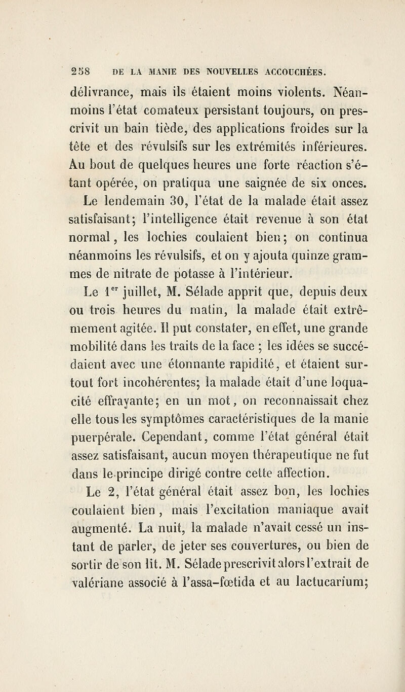 délivrance, mais ils étaient moins violents. Néan- moins l'état comateux persistant toujours, on pres- crivit un bain tiède, des applications froides sur la tête et des révulsifs sur les extrémités inférieures. Au bout de quelques heures une forte réaction s'é- tant opérée, on pratiqua une saignée de six onces. Le lendemain 30, l'état de la malade était assez satisfaisant; l'intelligence était revenue à son état normal, les lochies coulaient bien ; on continua néanmoins les révulsifs, et on y ajouta quinze gram- mes de nitrate de potasse à l'intérieur. Le 1er juillet, M. Sélade apprit que, depuis deux ou trois heures du matin, la malade était extrê- mement agitée, il put constater, en effet, une grande mobilité dans les traits de la face ; les idées se succé- daient avec une étonnante rapidité, et étaient sur- tout fort incohérentes; la malade était d'une loqua- cité effrayante; en un mot, on reconnaissait chez elle tous les symptômes caractéristiques de la manie puerpérale. Cependant, comme l'état général était assez satisfaisant, aucun moyen thérapeutique ne fut dans le principe dirigé contre cette affection. Le 2, l'état général était assez bon, les lochies coulaient bien , mais l'excitation maniaque avait augmenté. La nuit, la malade n'avait cessé un ins- tant de parler, de jeter ses couvertures, ou bien de sortir de son lit. M. Sélade prescrivit alors l'extrait de valériane associé à l'assa-fœtida et au lactucarium;