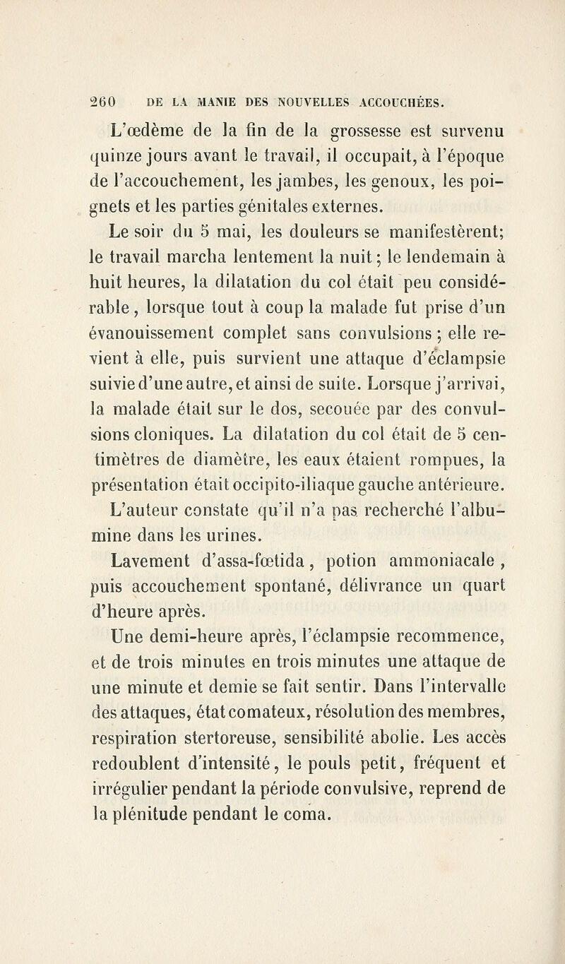 L'œdème de la fin de la grossesse est survenu quinze jours avant le travail, il occupait, à l'époque de l'accouchement, les jambes, les genoux, les poi- gnets et les parties génitales externes. Le soir du 5 mai, les douleurs se manifestèrent; le travail marcha lentement la nuit ; le lendemain à huit heures, la dilatation du col était peu considé- rable , lorsque tout à coup la malade fut prise d'un évanouissement complet sans convulsions ; elle re- vient à elle, puis survient une attaque d'éclampsie suivie d'une autre, et ainsi de suite. Lorsque j'arrivai, la malade était sur le dos, secouée par des convul- sions cloniques. La dilatation du col était de 5 cen- timètres de diamètre, les eaux étaient rompues, la présentation était occipito-iliaque gauche antérieure. L'auteur constate qu'il n'a pas. recherché l'albu- mine dans les urines. Lavement d'assa-fœtida, potion ammoniacale , puis accouchement spontané, délivrance un quart d'heure après. Une demi-heure après, l'éclampsie recommence, et de trois minutes en trois minutes une attaque de une minute et demie se fait sentir. Dans l'intervalle des attaques, état comateux, résolution des membres, respiration stertoreuse, sensibilité abolie. Les accès redoublent d'intensité, le pouls petit, fréquent et irrégulier pendant la période convulsive, reprend de la plénitude pendant le coma.