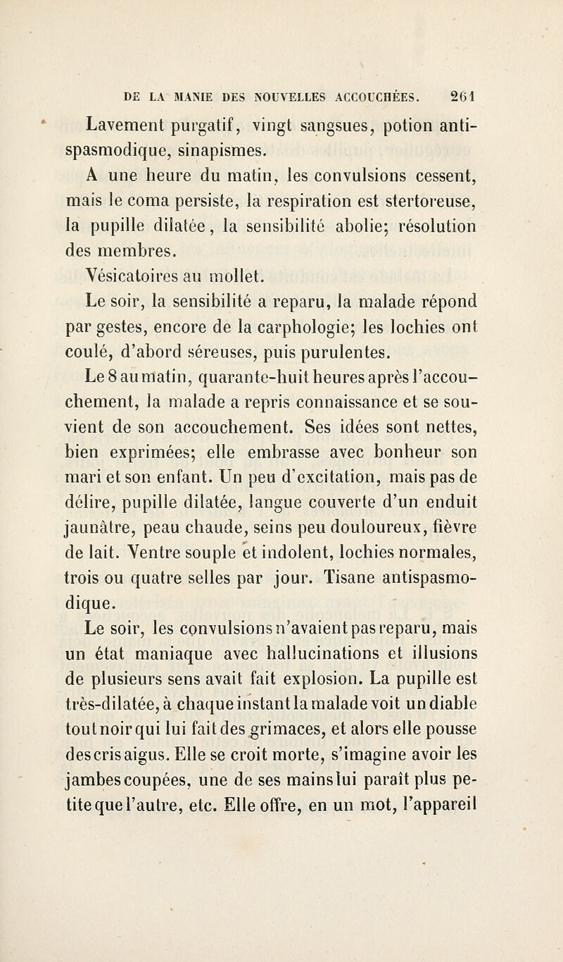 Lavement purgatif, vingt sangsues, potion anti- spasmodique, sinapismes. A une heure du matin, les convulsions cessent, mais le coma persiste, la respiration est stertoreuse, la pupille dilatée, la sensibilité abolie; résolution des membres. Vésicatoires au mollet. Le soir, la sensibilité a reparu, la malade répond par gestes, encore de la carphologie; les lochies ont coulé, d'abord séreuses, puis purulentes. Le 8 au matin, quarante-huit heures après l'accou- chement, la malade a repris connaissance et se sou- vient de son accouchement. Ses idées sont nettes, bien exprimées; elle embrasse avec bonheur son mari et son enfant. Un peu d'excitation, mais pas de délire, pupille dilatée, langue couverte d'un enduit jaunâtre, peau chaude, seins peu douloureux, fièvre de lait. Ventre souple et indolent, lochies normales, trois ou quatre selles par jour. Tisane antispasmo- dique. Le soir, les convulsions n'avaient pas reparu, mais un état maniaque avec hallucinations et illusions de plusieurs sens avait fait explosion. La pupille est très-dilatée, à chaque instant la malade voit un diable toutnoirqui lui fait des grimaces, et alors elle pousse des cris aigus. Elle se croit morte, s'imagine avoir les jambes coupées, une de ses mains lui paraît plus pe- tite que l'autre, etc. Elle offre, en un mot, l'appareil