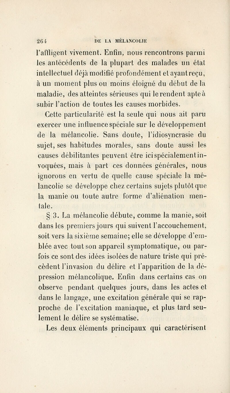 l'affligent vivement. Enfin, nous rencontrons parmi les antécédents de la plupart des malades un état intellectuel déjà modifié profondément et ayant reçu, à un moment plus ou moins éloigné du début de la maladie, des atteintes sérieuses qui le rendent apte à subir l'action de toutes les causes morbides. Cette particularité est la seule qui nous ait paru exercer une influence spéciale sur le développement de la mélancolie. Sans doute, l'idiosyncrasie du sujet, ses habitudes morales, sans doute aussi les causes débilitantes peuvent être ici spécialement in- voquées, mais à part ces données générales, nous ignorons en vertu de quelle cause spéciale la mé- lancolie se développe chez certains sujets plutôt que la manie ou toute autre forme d'aliénation men- tale. § 3. La mélancolie débute, comme la manie, soit dans les premiers jours qui suivent l'accouchement, soit vers la sixième semaine; elle se développe d'em- blée avec tout son appareil symptomatique, ou par- fois ce sont des idées isolées de nature triste qui pré- cèdent l'invasion du délire et l'apparition de la dé- pression mélancolique. Enfin dans certains cas on observe pendant quelques jours, dans les actes et dans le langage, une excitation générale qui se rap- proche de l'excitation maniaque, et plus tard seu- lement le délire se systématise. Les deux éléments principaux qui caractérisent