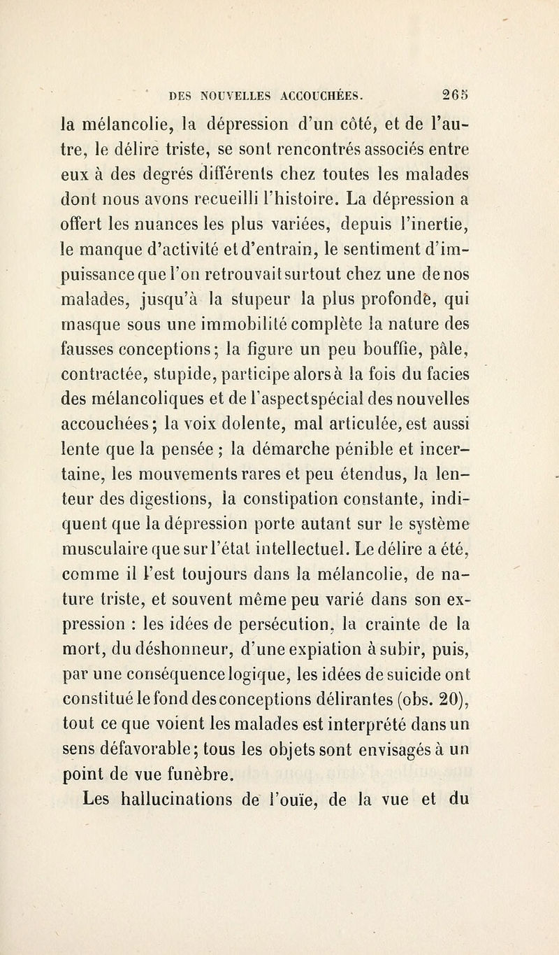 la mélancolie, la dépression d'un côté, et de l'au- tre, le délire triste, se sont rencontrés associés entre eux à des degrés différents chez toutes les malades dont nous avons recueilli l'histoire. La dépression a offert les nuances les plus variées, depuis l'inertie, le manque d'activité et d'entrain, le sentiment d'im- puissance que l'on retrouvait surtout chez une de nos malades, jusqu'à la stupeur la plus profonde, qui masque sous une immobilité complète la nature des fausses conceptions; la figure un peu bouffie, pâle, contractée, stupide, participe alors à la fois du faciès des mélancoliques et de Faspectspécial des nouvelles accouchées; la voix dolente, mal articulée,est aussi lente que la pensée ; la démarche pénible et incer- taine, les mouvements rares et peu étendus, la len- teur des digestions, la constipation constante, indi- quent que la dépression porte autant sur le système musculaire que sur l'état intellectuel. Le délire a été, comme il l'est toujours clans la mélancolie, de na- ture triste, et souvent même peu varié dans son ex- pression : les idées de persécution, la crainte de la mort, du déshonneur, d'une expiation à subir, puis, par une conséquence logique, les idées de suicide ont constitué le fond des conceptions délirantes (obs. 20), tout ce que voient les malades est interprété dans un sens défavorable; tous les objets sont envisagés à un point de vue funèbre. Les hallucinations de l'ouïe, de la vue et du