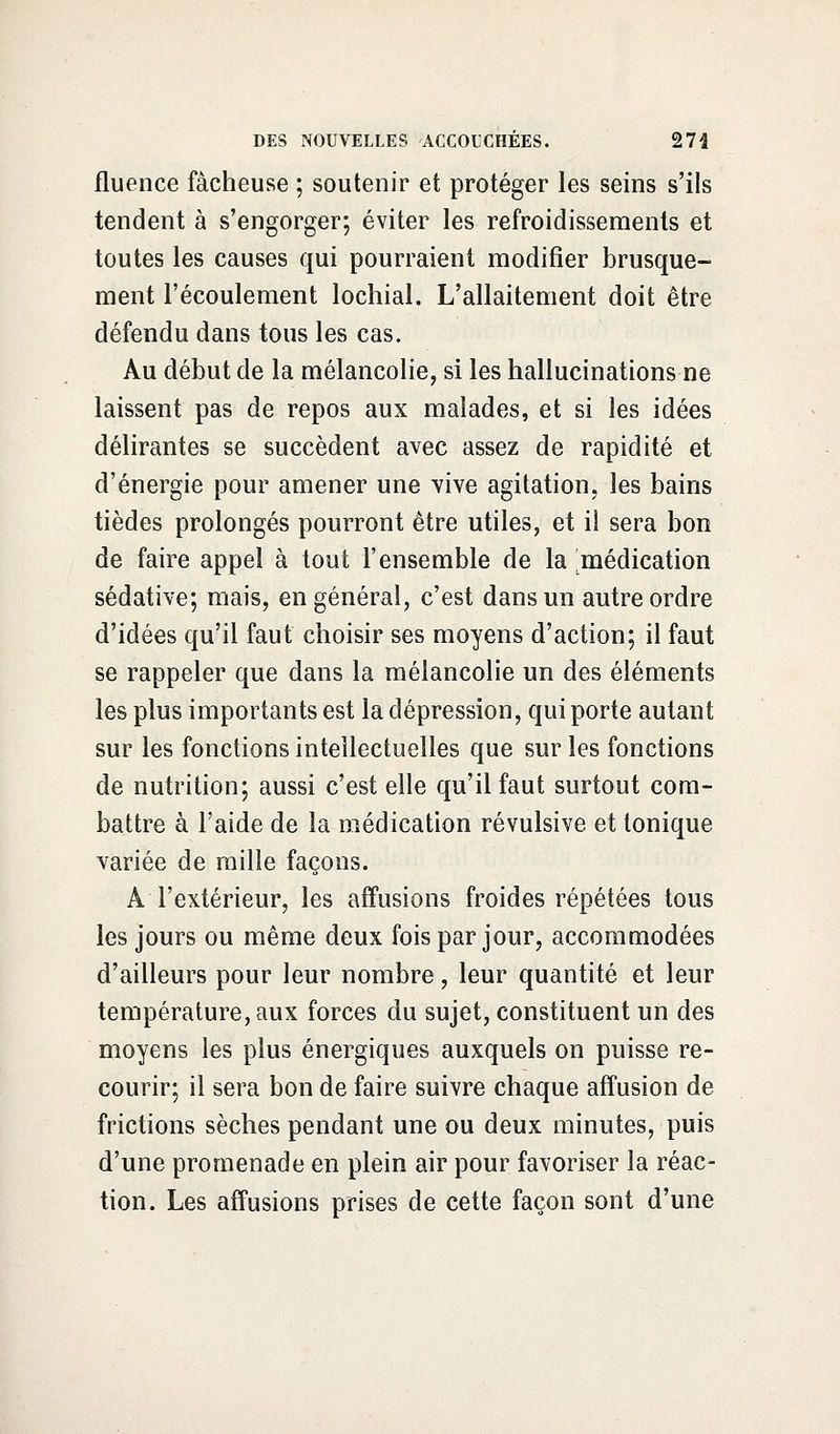 fluence fâcheuse ; soutenir et protéger les seins s'ils tendent à s'engorger; éviter les refroidissements et toutes les causes qui pourraient modifier brusque- ment l'écoulement lochial. L'allaitement doit être défendu dans tous les cas. Au début de la mélancolie, si les hallucinations ne laissent pas de repos aux malades, et si les idées délirantes se succèdent avec assez de rapidité et d'énergie pour amener une vive agitation, les bains tièdes prolongés pourront être utiles, et il sera bon de faire appel à tout l'ensemble de la médication sédative; mais, en général, c'est dans un autre ordre d'idées qu'il faut choisir ses moyens d'action; il faut se rappeler que dans la mélancolie un des éléments les plus importants est la dépression, qui porte autant sur les fonctions intellectuelles que sur les fonctions de nutrition; aussi c'est elle qu'il faut surtout com- battre à l'aide de la médication révulsive et tonique variée de mille façons. A l'extérieur, les affusions froides répétées tous les jours ou même deux fois par jour, accommodées d'ailleurs pour leur nombre, leur quantité et leur température, aux forces du sujet, constituent un des moyens les plus énergiques auxquels on puisse re- courir; il sera bon de faire suivre chaque affusion de frictions sèches pendant une ou deux minutes, puis d'une promenade en plein air pour favoriser la réac- tion. Les affusions prises de cette façon sont d'une