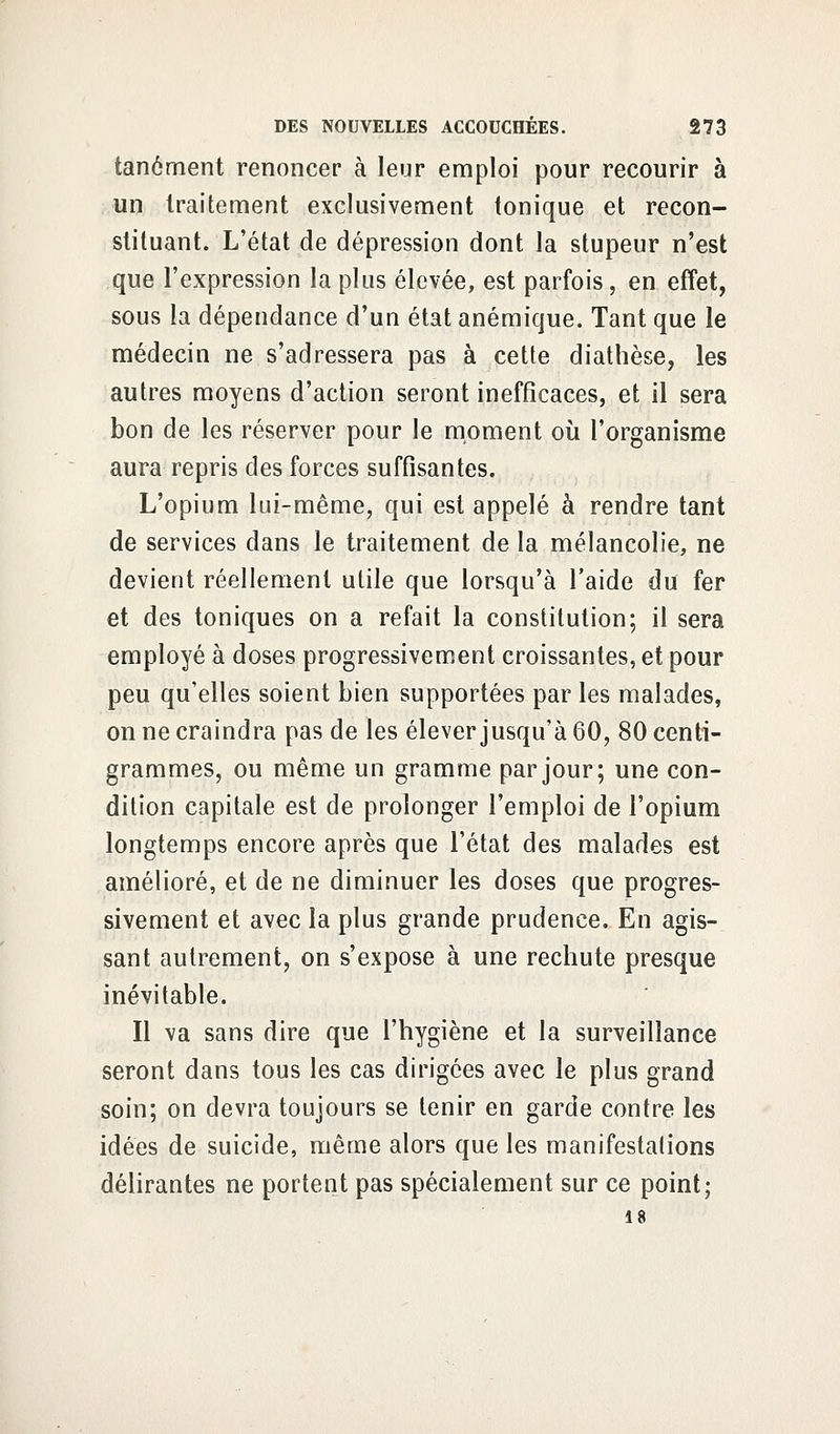 tanôment renoncer à leur emploi pour recourir à un traitement exclusivement tonique et recon- stituant. L'état de dépression dont la stupeur n'est que l'expression la plus élevée, est parfois, en effet, sous la dépendance d'un état anémique. Tant que le médecin ne s'adressera pas à cette diathèse, les autres moyens d'action seront inefficaces, et il sera bon de les réserver pour le moment où l'organisme aura repris des forces suffisantes. L'opium lui-même, qui est appelé à rendre tant de services dans le traitement de la mélancolie, ne devient réellement utile que lorsqu'à l'aide du fer et des toniques on a refait la constitution; il sera employé à doses progressivement croissantes, et pour peu qu'elles soient bien supportées par les malades, on ne craindra pas de les élever jusqu'à 60, 80 centi- grammes, ou même un gramme par jour; une con- dition capitale est de prolonger l'emploi de l'opium longtemps encore après que l'état des malades est amélioré, et de ne diminuer les doses que progres- sivement et avec la plus grande prudence. En agis- sant autrement, on s'expose à une rechute presque inévitable. Il va sans dire que l'hygiène et la surveillance seront dans tous les cas dirigées avec le plus grand soin; on devra toujours se tenir en garde contre les idées de suicide, même alors que les manifestations délirantes ne portent pas spécialement sur ce point; 18