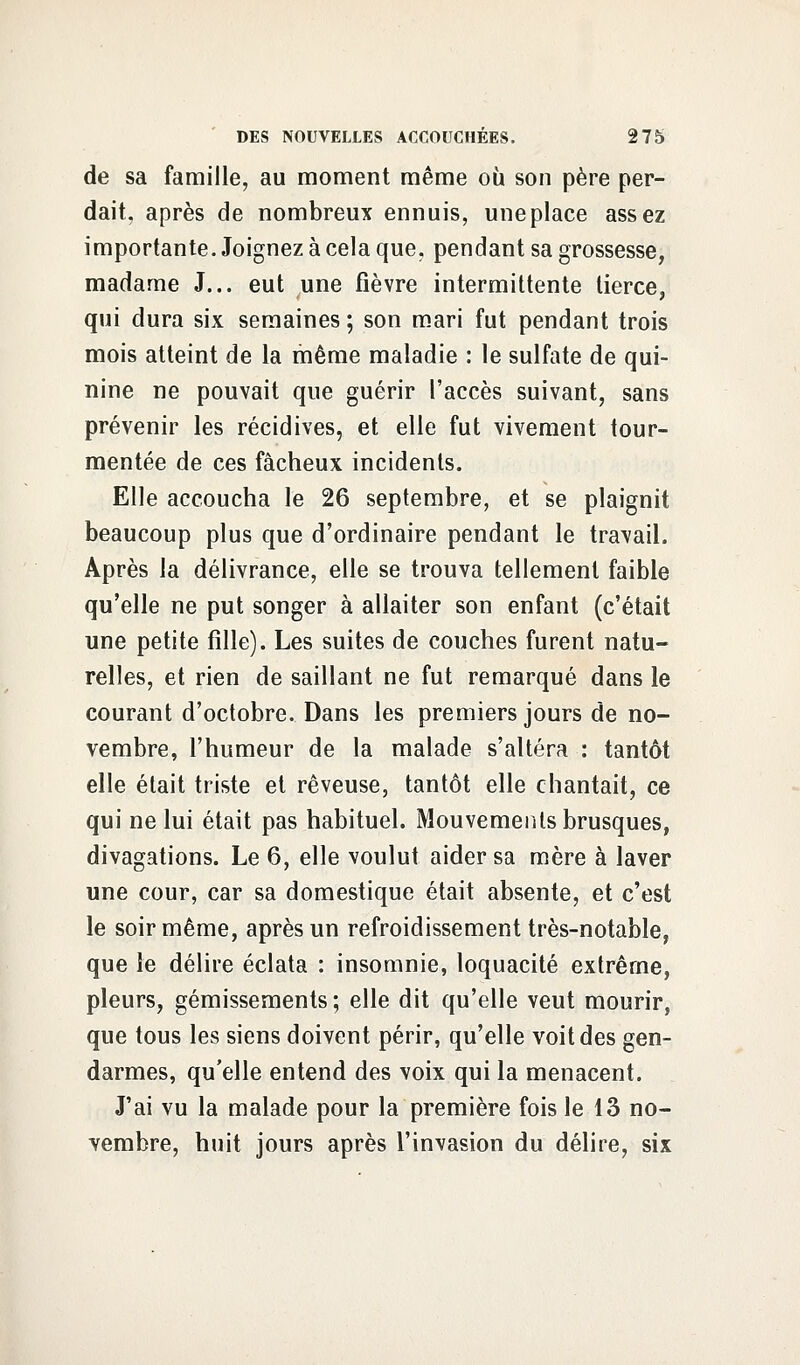 de sa famille, au moment même où son père per- dait, après de nombreux ennuis, une place assez importante. Joignez à cela que, pendant sa grossesse, madame J... eut une fièvre intermittente tierce, qui dura six semaines ; son mari fut pendant trois mois atteint de la même maladie : le sulfate de qui- nine ne pouvait que guérir l'accès suivant, sans prévenir les récidives, et elle fut vivement tour- mentée de ces fâcheux incidents. Elle accoucha le 26 septembre, et se plaignit beaucoup plus que d'ordinaire pendant le travail. Après la délivrance, elle se trouva tellement faible qu'elle ne put songer à allaiter son enfant (c'était une petite fille). Les suites de couches furent natu- relles, et rien de saillant ne fut remarqué dans le courant d'octobre. Dans les premiers jours de no- vembre, l'humeur de la malade s'altéra : tantôt elle était triste et rêveuse, tantôt elle chantait, ce qui ne lui était pas habituel. Mouvements brusques, divagations. Le 6, elle voulut aider sa mère à laver une cour, car sa domestique était absente, et c'est le soir même, après un refroidissement très-notable, que le délire éclata : insomnie, loquacité extrême, pleurs, gémissements ; elle dit qu'elle veut mourir, que tous les siens doivent périr, qu'elle voit des gen- darmes, qu'elle entend des voix qui la menacent. J'ai vu la malade pour la première fois le 13 no- vembre, huit jours après l'invasion du délire, six