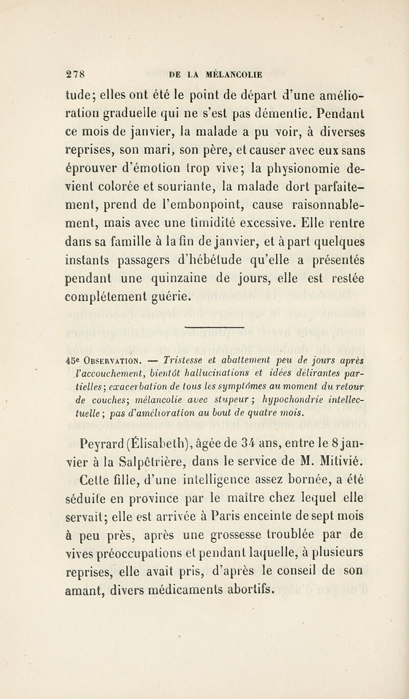 tude; elles ont été le point de départ d'une amélio- ration graduelle qui ne s'est pas démentie. Pendant ce mois de janvier, la malade a pu voir, à diverses reprises, son mari, son père, et causer avec eux sans éprouver d'émotion trop vive; la physionomie de- vient colorée et souriante, la malade dort parfaite- ment, prend de l'embonpoint, cause raisonnable- ment, mais avec une timidité excessive. Elle rentre dans sa famille à la fin de janvier, et à part quelques instants passagers d'hébétude qu'elle a présentés pendant une quinzaine de jours, elle est restée complètement guérie. 45e Observation. — Tristesse et abattement peu de jours après Vaccouchement, bientôt hallucinations et idées délirantes par- tielles; exacerbation de tous les symptômes au moment du retour de couches; mélancolie avec stupeur ; hypochondrie intellec- tuelle ; pas d'amélioration au bout de quatre mois. Peyrard (Elisabeth), âgée de 34 ans, entre le 8 jan- vier à la Salpclrière, dans le service de M. Mitivié. Celte fille, d'une intelligence assez bornée, a été séduite en province par le maître chez lequel elle servait; elle est arrivée à Paris enceinte de sept mois à peu près, après une grossesse troublée par de vives préoccupations et pendant laquelle, à plusieurs reprises, elle avait pris, d'après le conseil de son amant, divers médicaments abortifs.