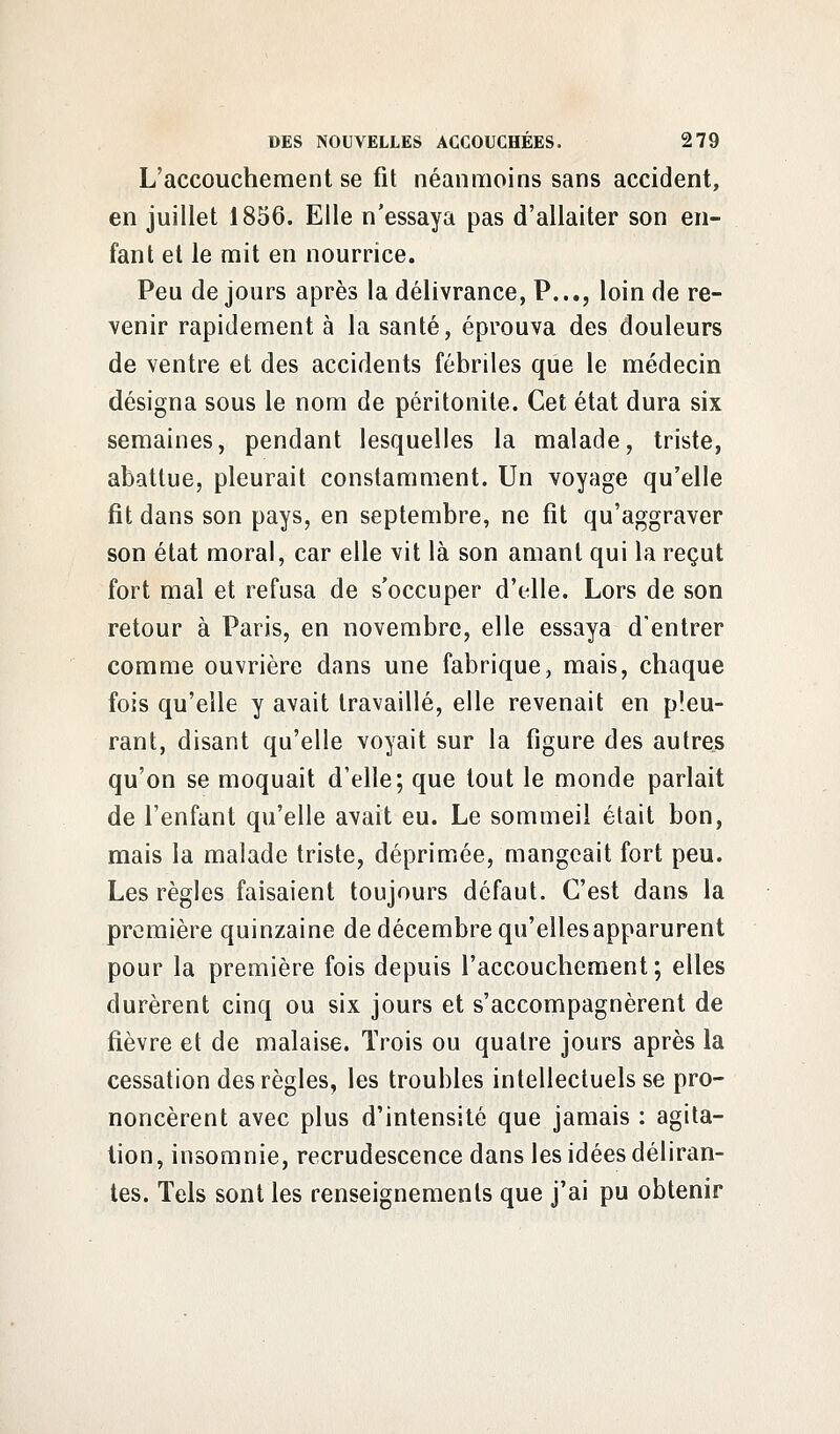 L'accouchement se fit néanmoins sans accident, en juillet 1856. Elle n'essaya pas d'allaiter son en- fant et le mit en nourrice. Peu de jours après la délivrance, P..., loin de re- venir rapidement à la santé, éprouva des douleurs de ventre et des accidents fébriles que le médecin désigna sous le nom de péritonite. Cet état dura six semaines, pendant lesquelles la malade, triste, abattue, pleurait constamment. Un voyage qu'elle fit dans son pays, en septembre, ne fît qu'aggraver son état moral, car elle vit là son amant qui la reçut fort mal et refusa de s'occuper d'elle. Lors de son retour à Paris, en novembre, elle essaya d'entrer comme ouvrière dans une fabrique, mais, chaque fois qu'elle y avait travaillé, elle revenait en pleu- rant, disant qu'elle voyait sur la figure des autres qu'on se moquait d'elle; que tout le monde parlait de l'enfant qu'elle avait eu. Le sommeil était bon, mais la malade triste, déprimée, mangeait fort peu. Les règles faisaient toujours défaut. C'est dans la première quinzaine de décembre qu'elles apparurent pour la première fois depuis l'accouchement; elles durèrent cinq ou six jours et s'accompagnèrent de fièvre et de malaise. Trois ou quatre jours après la cessation des règles, les troubles intellectuels se pro- noncèrent avec plus d'intensité que jamais : agita- tion, insomnie, recrudescence dans les idées déliran- tes. Tels sont les renseignements que j'ai pu obtenir