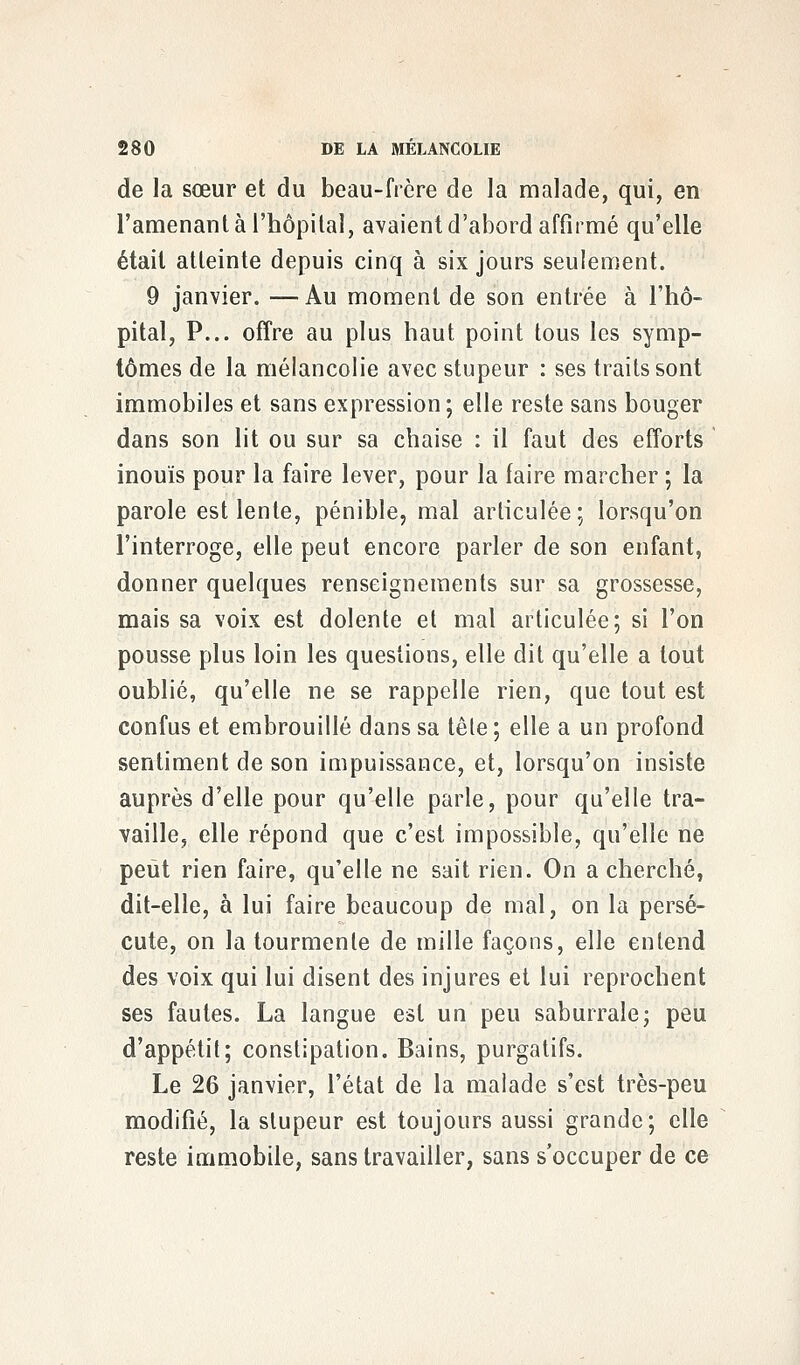 de la sœur et du beau-frère de la malade, qui, en l'amenant à l'hôpital, avaient d'abord affirmé qu'elle était atteinte depuis cinq à six jours seulement. 9 janvier. —Au moment de son entrée à l'hô- pital, P... offre au plus haut point tous les symp- tômes de la mélancolie avec stupeur : ses traits sont immobiles et sans expression; elle reste sans bouger dans son lit ou sur sa chaise : il faut des efforts inouïs pour la faire lever, pour la faire marcher ; la parole est lente, pénible, mal articulée; lorsqu'on l'interroge, elle peut encore parler de son enfant, donner quelques renseignements sur sa grossesse, mais sa voix est dolente et mal articulée; si l'on pousse plus loin les questions, elle dit qu'elle a tout oublié, qu'elle ne se rappelle rien, que tout est confus et embrouillé dans sa têle ; elle a un profond sentiment de son impuissance, et, lorsqu'on insiste auprès d'elle pour qu'elle parle, pour qu'elle tra- vaille, elle répond que c'est impossible, qu'elle ne peut rien faire, qu'elle ne sait rien. On a cherché, dit-elle, à lui faire beaucoup de mal, on la persé- cute, on la tourmente de mille façons, elle entend des voix qui lui disent des injures et lui reprochent ses fautes. La langue est un peu saburrale; peu d'appétit; constipation. Bains, purgatifs. Le 26 janvier, l'état de la malade s'est très-peu modifié, la stupeur est toujours aussi grande; elle reste immobile, sans travailler, sans s'occuper de ce