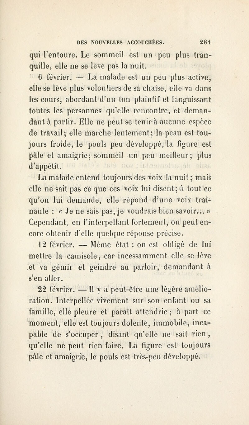 qui l'entoure. Le sommeil est un peu plus tran- quille, elle ne se lève pas la nuit. 6 février. — La malade est un peu plus active, elle se lève plus volontiers de sa chaise, elle va dans les cours, abordant d'un ton plaintif et languissant toutes les personnes qu'elle rencontre, et deman- dant à partir. Elle ne peut se tenir à aucune espèce de travail; elle marche lentement; la peau est tou- jours froide, le pouls peu développé, la figure est pâle et amaigrie; sommeil un peu meilleur; plus d'appétit. La malade entend toujours des voix la nuit ; mais elle ne sait pas ce que ces voix lui disent; à tout ce qu'on lui demande, elle répond d'une voix traî- nante : « Je ne sais pas, je voudrais bien savoir... » Cependant, en l'interpellant fortement, on peut en- core obtenir d'elle quelque réponse précise. 12 février. — Même état : on est obligé de lui mettre la camisole, car incessamment elle se lève .et va gémir et geindre au parloir, demandant à s'en aller. 22 février. — H y a peut-être une légère amélio- ration. Interpellée vivement sur son enfant ou sa famille, elle pleure et paraît attendrie; à part ce moment, elle est toujours dolente, immobile, inca- pable de s'occuper, disant qu'elle ne sait rien, qu'elle ne peut rien faire. La figure est toujours pâle et amaigrie, le pouls est très-peu développé.