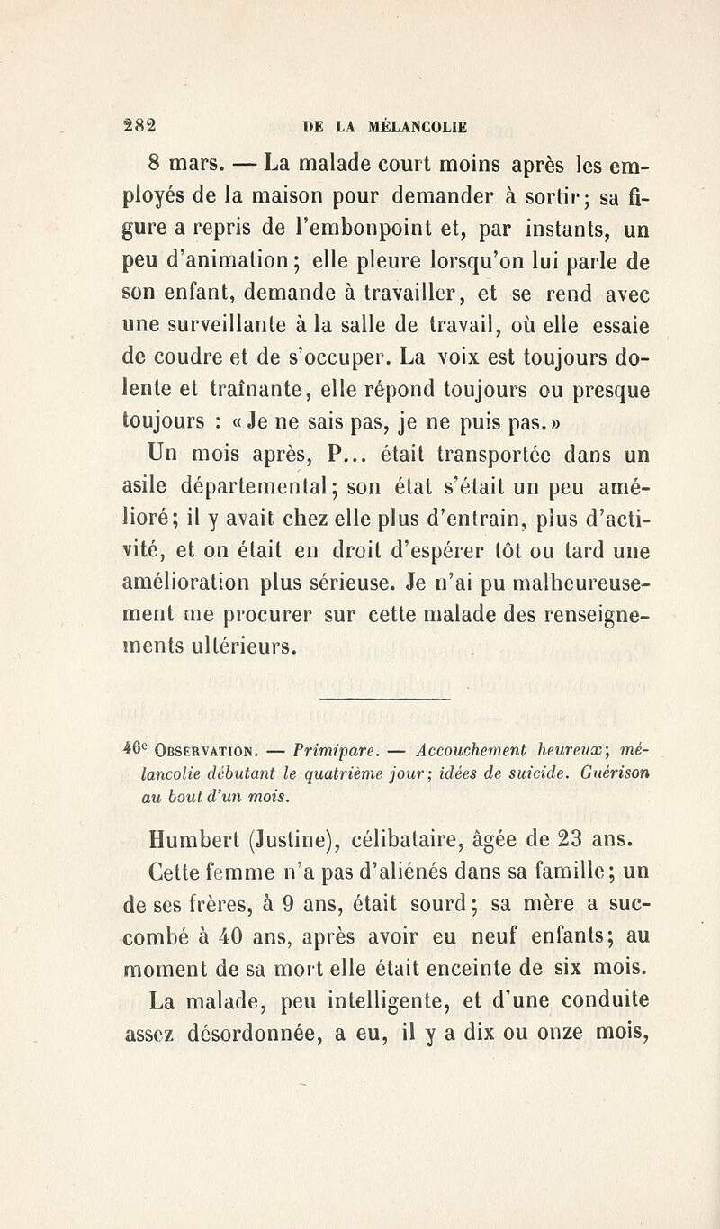 8 mars. — La malade court moins après les em- ployés de la maison pour demander à sortir; sa fi- gure a repris de l'embonpoint et, par instants, un peu d'animation; elle pleure lorsqu'on lui parle de son enfant, demande à travailler, et se rend avec une surveillante à la salle de travail, où elle essaie de coudre et de s'occuper. La voix est toujours do- lente et traînante, elle répond toujours ou presque toujours : « Je ne sais pas, je ne puis pas. » Un mois après, P... était transportée dans un asile départemental; son état s'était un peu amé- lioré; il y avait chez elle plus d'entrain, plus d'acti- vité, et on était en droit d'espérer tôt ou tard une amélioration plus sérieuse. Je n'ai pu malheureuse- ment me procurer sur cette malade des renseigne- ments ultérieurs. 46e Observation. — Primipare. — Accouchement heureux; mé- lancolie débutant le quatrième jour; idées de suicide. Guérison au bout d'un mois. Humbert (Justine), célibataire, âgée de 23 ans. Cette femme n'a pas d'aliénés dans sa famille; un de ses frères, à 9 ans, était sourd; sa mère a suc- combé à 40 ans, après avoir eu neuf enfants; au moment de sa mort elle était enceinte de six mois. La malade, peu intelligente, et d'une conduite assez désordonnée, a eu, il y a dix ou onze mois,