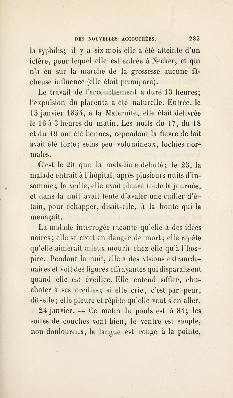 la syphilis; il y a six mois elle a été atteinte d'un ictère, pour lequel elle est entrée à Necker, et qui n'a eu sur la marche de la grossesse aucune fâ- cheuse influence (elle était primipare). Le travail de l'accouchement a duré 13 heures; l'expulsion du placenta a été naturelle. Entrée, le 15 janvier 1854, à la Maternité, elle était délivrée le 16 à 3 heures du matin. Les nuits du 17, du 18 et du 19 ont été bonnes, cependant la fièvre de lait avait été forte; seins peu volumineux, lochies nor- males. C'est le 20 que la maladie a débuté; le 23, la malade entrait à l'hôpital, après plusieurs nuits d'in- somnie ; la veille, elle avait pleuré toute la journée, et dans la nuit avait tenté d'avaler une cuiller d'é- tain, pour échapper, disait-elle, à la honte qui la menaçait. La malade interrogée raconte qu'elle a des idées noires; elle se croit en danger de mort; elle répète qu'elle aimerait mieux mourir chez elle qu'à l'hos- pice. Pendant la nuit, elle a des visions extraordi- naires et voit des figures effrayante^qui disparaissent quand elle est éveillée. Elle entend siffler, chu- choter à ses oreilles; si elle crie, c'est par peur, dit-eile; elle pleure et répète qu'elle veut s'en aller. 24 janvier. — Ce matin le pouls est à 84; les suites de couches vont bien, le ventre est souple, non douloureux, la langue est rouge à la pointe,