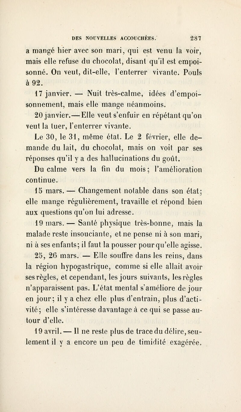 a mangé hier avec son mari, qui est venu la voir, mais elle refuse du chocolat, disant qu'il est empoi- sonné. On veut, dit-elle, l'enterrer vivante. Pouls à 92. 17 janvier. — Nuit très-calme, idées d'empoi- sonnement, mais elle mange néanmoins. 20 janvier.—Elle veut s'enfuir en répétant qu'on veut la tuer, l'enterrer vivante. Le 30, le 31, même état. Le 2 février, elle de- mande du lait, du chocolat, mais on voit par ses réponses qu'il y a des hallucinations du goût. Du calme vers la fin du mois ; l'amélioration continue. 15 mars.— Changement notable dans son état; elle mange régulièrement, travaille et répond bien aux questions qu'on lui adresse. 19 mars. — Santé physique très-bonne, mais la malade reste insouciante, et ne pense ni à son mari, ni à ses enfants; il faut la pousser pour qu'elle agisse. 25, 26 mars. — Elle souffre dans les reins, dans la région hypogastrique, comme si elle allait avoir ses règles, et cependant, les jours suivants, les règles n'apparaissent pas. L'état mental s'améliore de jour en jour; il y a chez elle plus d'entrain, plus d'acti- vité; elle s'intéresse davantage à ce qui se passe au- tour d'elle. 19 avril. — Il ne reste plus de trace du délire, seu- lement il y a encore un peu de timidité exagérée.