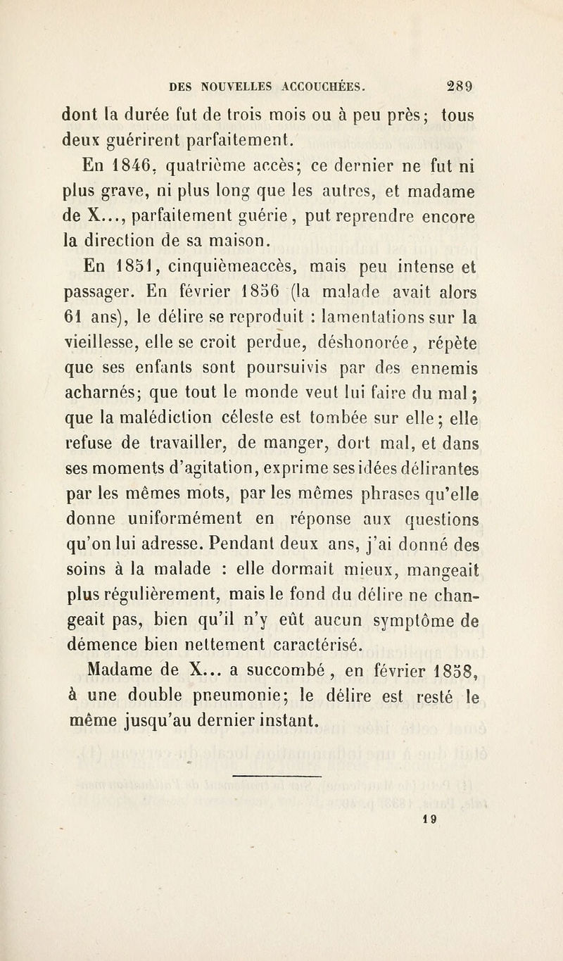 dont la durée fut de trois mois ou à peu près; tous deux guérirent parfaitement. En 1846, quatrième accès; ce dernier ne fut ni plus grave, ni plus long que les autres, et madame de X..., parfaitement guérie, put reprendre encore la direction de sa maison. En 1851, cinquièmeaccès, mais peu intense et passager. En février 1856 (la malade avait alors 61 ans), le délire se reproduit : lamentations sur la vieillesse, elle se croit perdue, déshonorée, répète que ses enfants sont poursuivis par des ennemis acharnés; que tout le monde veut lui faire du mal ; que la malédiction céleste est tombée sur elle; elle refuse de travailler, de manger, dort mal, et dans ses moments d'agitation, exprime ses idées délirantes par les mêmes mots, par les mêmes phrases qu'elle donne uniformément en réponse aux questions qu'on lui adresse. Pendant deux ans, j'ai donné des soins à la malade : elle dormait mieux, mangeait plus régulièrement, mais le fond du délire ne chan- geait pas, bien qu'il n'y eût aucun symptôme de démence bien nettement caractérisé. Madame de X... a succombé, en février 1858, à une double pneumonie; le délire est resté le même jusqu'au dernier instant. 19