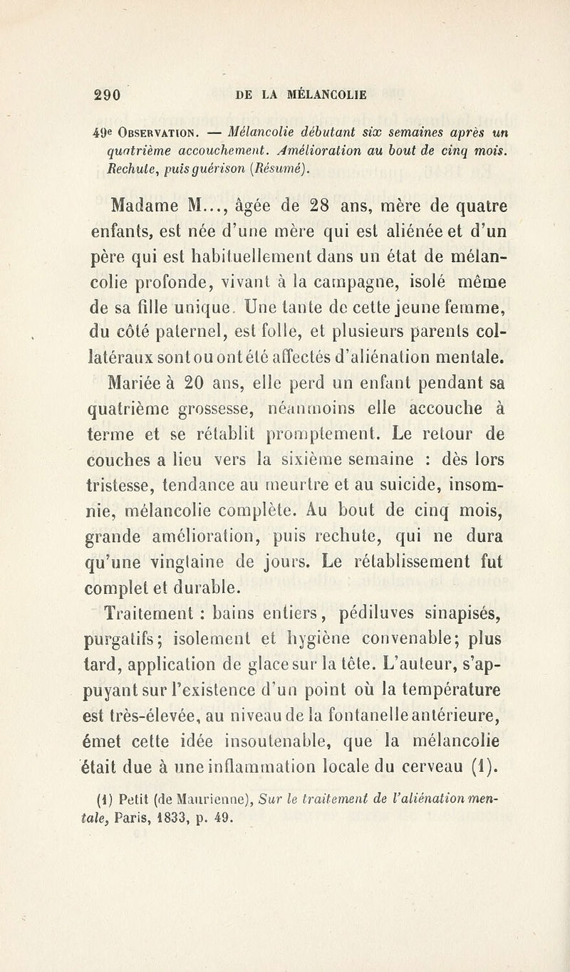 49e Observation. — Mélancolie débutant six semaines après un quatrième accouchement, amélioration au bout de cinq mois. Rechute, puisguérison (Résumé). Madame M..., âgée de 28 ans, mère de quatre enfants, est née d'une mère qui est aliénée et d'un père qui est habituellement dans un état de mélan- colie profonde, vivant à la campagne, isolé même de sa fille unique. Une tante de cette jeune femme, du côté paternel, est folle, et plusieurs parents col- latéraux sont ou ont été affectés d'aliénation mentale. Mariée à 20 ans, elle perd un enfant pendant sa quatrième grossesse, néanmoins elle accouche à terme et se rétablit promptement. Le retour de couches a lieu vers la sixième semaine : dès lors tristesse, tendance au meurtre et au suicide, insom- nie, mélancolie complète. Au bout de cinq mois, grande amélioration, puis rechute, qui ne dura qu'une vingtaine de jours. Le rétablissement fut complet et durable. Traitement: bains entiers, pédiluves sinapisés, purgatifs; isolement et hygiène convenable; plus tard, application de glace sur la tête. L'auteur, s'ap- puyant sur l'existence d'un point où la température est très-élevée, au niveau de la fontanelle antérieure, émet cette idée insoutenable, que la mélancolie était due à une inflammation locale du cerveau (1). (1) Petit (de Maurienne), Sur le traitement de l'aliénation men- tale, Paris, 1833, p. 49.