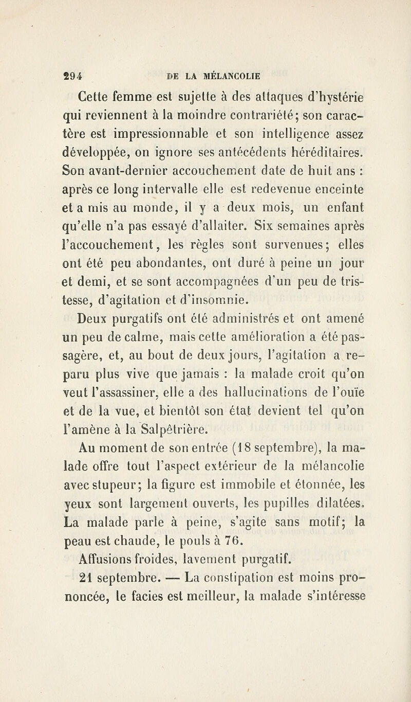 Cette femme est sujette à des attaques d'hystérie qui reviennent à la moindre contrariété; son carac- tère est impressionnable et son intelligence assez développée, on ignore ses antécédents héréditaires. Son avant-dernier accouchement date de huit ans : après ce long intervalle elle est redevenue enceinte et a mis au monde, il y a deux mois, un enfant qu'elle n'a pas essayé d'allaiter. Six semaines après l'accouchement, les règles sont survenues ; elles ont été peu abondantes, ont duré à peine un jour et demi, et se sont accompagnées d'un peu de tris- tesse, d'agitation et d'insomnie. Deux purgatifs ont été administrés et ont amené un peu de calme, mais cette amélioration a été pas- sagère, et, au bout de deux jours, l'agitation a re- paru plus vive que jamais : la malade croit qu'on veut l'assassiner, elle a des hallucinations de l'ouïe et de la vue, et bientôt son état devient tel qu'on l'amène à la Salpêtrière. Au moment de son entrée (18 septembre), la ma- lade offre tout l'aspect extérieur de la mélancolie avec stupeur; la figure est immobile et étonnée, les yeux sont largement ouverts, les pupilles dilatées. La malade parle à peine, s'agite sans motif; la peau est chaude, le pouls à 76. Affusions froides, lavement purgatif. 21 septembre. — La constipation est moins pro- noncée, le faciès est meilleur, la malade s'intéresse