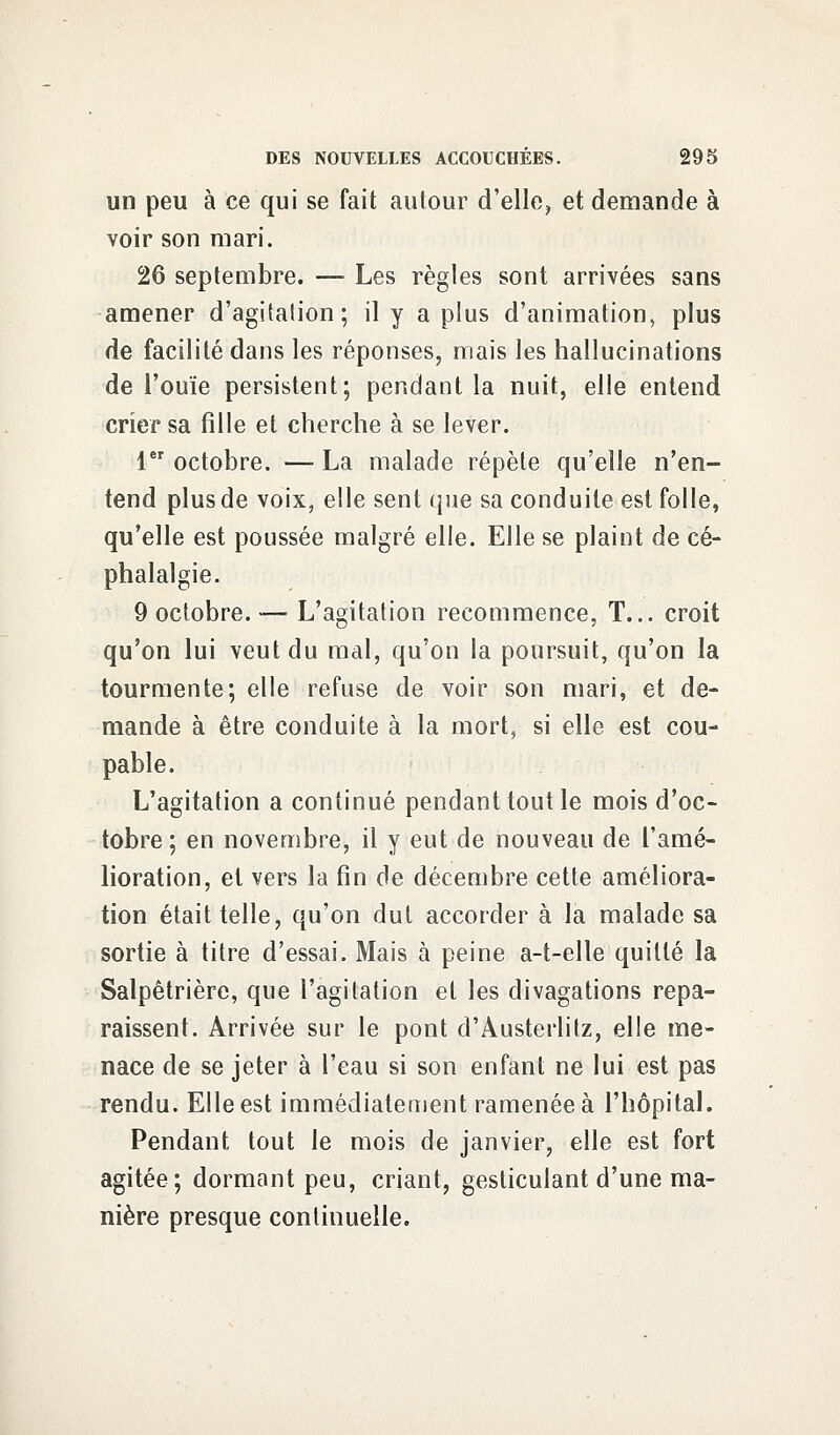 un peu à ce qui se fait autour d'elle, et demande à voir son mari. 26 septembre. — Les règles sont arrivées sans amener d'agitation; il y a plus d'animation, plus de facilité dans les réponses, mais les hallucinations de l'ouïe persistent; pendant la nuit, elle entend crier sa fille et cherche à se lever. 1er octobre. — La malade répète qu'elle n'en- tend plus de voix, elle sent que sa conduite est folle, qu'elle est poussée malgré elle. Elle se plaint de cé- phalalgie. 9 octobre. «— L'agitation recommence, T... croit qu'on lui veut du mal, qu'on la poursuit, qu'on la tourmente; elle refuse de voir son mari, et de- mande à être conduite à la mort, si elle est cou- pable. L'agitation a continué pendant tout le mois d'oc- tobre; en novembre, il y eut de nouveau de l'amé- lioration, et vers la fin de décembre cette améliora- tion était telle, qu'on dut accorder à la malade sa sortie à titre d'essai. Mais à peine a-t-elle quitté la Salpêtrière, que l'agitation et les divagations repa- raissent. Arrivée sur le pont d'Austerlitz, elle me- nace de se jeter à l'eau si son enfant ne lui est pas rendu. Elle est immédiatement ramenée à l'hôpital. Pendant tout le mois de janvier, elle est fort agitée; dormant peu, criant, gesticulant d'une ma- nière presque continuelle.