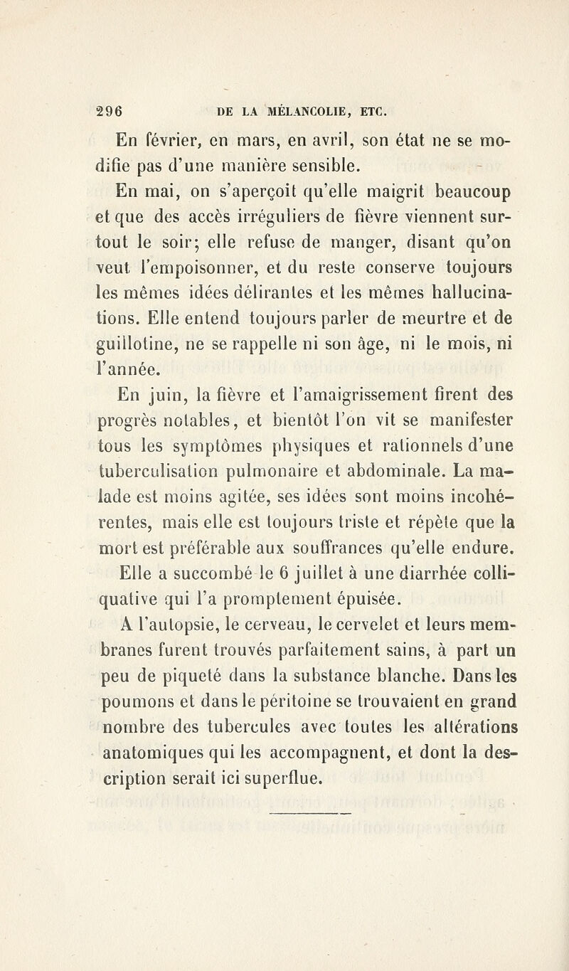 En février, en mars, en avril, son état ne se mo- difie pas d'une manière sensible. En mai, on s'aperçoit qu'elle maigrit beaucoup et que des accès irréguliers de fièvre viennent sur- tout le soir; elle refuse de manger, disant qu'on veut l'empoisonner, et du reste conserve toujours les mêmes idées délirantes et les mêmes hallucina- tions. Elle entend toujours parler de meurtre et de guillotine, ne se rappelle ni son âge, ni le mois, ni l'année. En juin, la fièvre et l'amaigrissement firent des progrès notables, et bientôt l'on vit se manifester tous les symptômes physiques et rationnels d'une tuberculisation pulmonaire et abdominale. La ma- lade est moins agitée, ses idées sont moins incohé- rentes, mais elle est toujours triste et répèle que la mort est préférable aux souffrances qu'elle endure. Elle a succombé le 6 juillet à une diarrhée colli- quative qui l'a promplement épuisée. A l'autopsie, le cerveau, le cervelet et leurs mem- branes furent trouvés parfaitement sains, à part un peu de piqueté dans la substance blanche. Dans les poumons et dans le péritoine se trouvaient en grand nombre des tubercules avec toutes les allérations anatomiques qui les accompagnent, et dont la des- cription serait ici superflue.