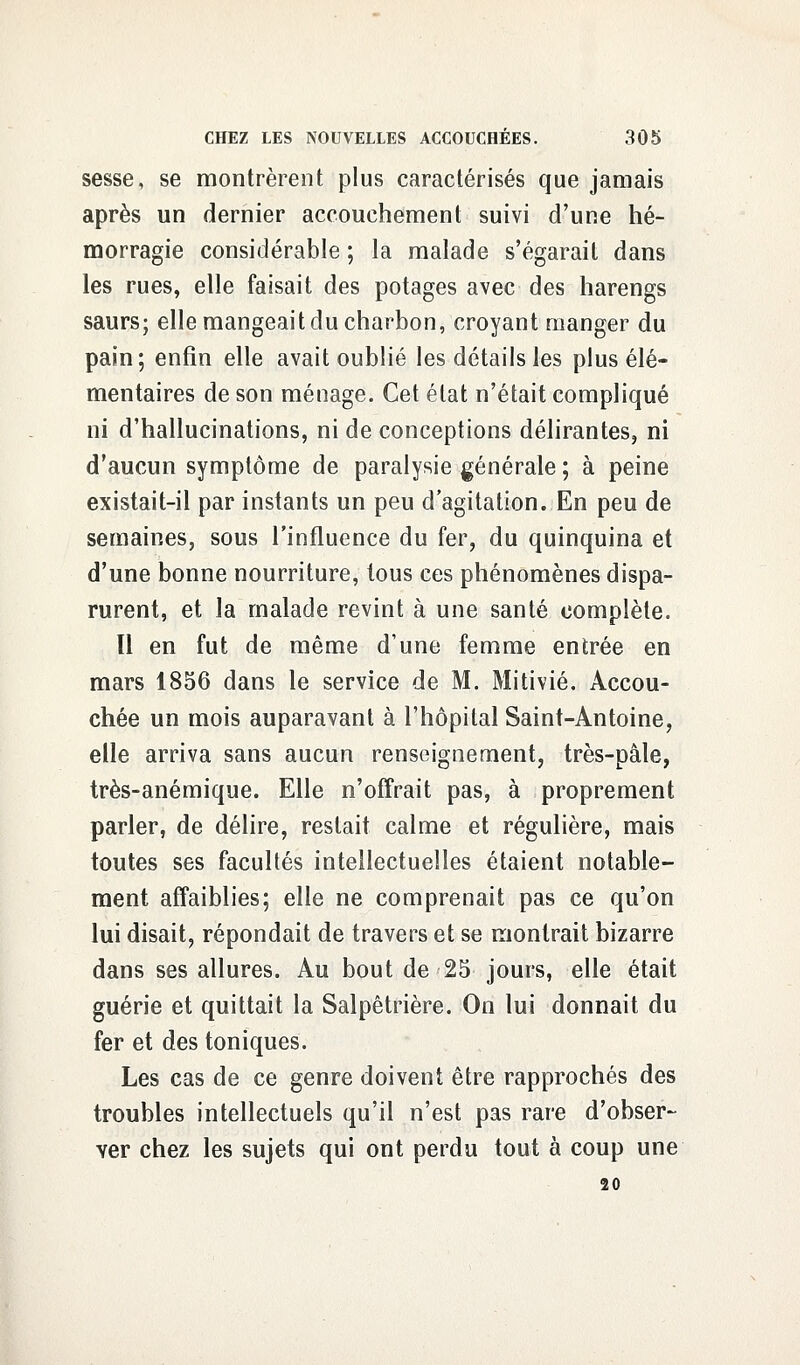 sesse, se montrèrent plus caractérisés que jamais après un dernier accouchement suivi d'une hé- morragie considérable ; la malade s'égarait dans les rues, elle faisait des potages avec des harengs saurs; elle mangeait du charbon, croyant manger du pain; enfin elle avait oublié les détails les plus élé- mentaires de son ménage. Cet état n'était compliqué ni d'hallucinations, ni de conceptions délirantes, ni d'aucun symptôme de paralysie générale ; à peine existait-il par instants un peu d'agitation. En peu de semaines, sous l'influence du fer, du quinquina et d'une bonne nourriture, tous ces phénomènes dispa- rurent, et la malade revint à une santé complète. Il en fut de même d'une femme entrée en mars 1856 dans le service de M. Mitivié. Accou- chée un mois auparavant à l'hôpital Saint-Antoine, elle arriva sans aucun renseignement, très-pâle, très-anémique. Elle n'offrait pas, à proprement parler, de délire, restait calme et régulière, mais toutes ses facultés intellectuelles étaient notable- ment affaiblies; elle ne comprenait pas ce qu'on lui disait, répondait de travers et se montrait bizarre dans ses allures. Au bout de 25 jours, elle était guérie et quittait la Salpêtrière. On lui donnait du fer et des toniques. Les cas de ce genre doivent être rapprochés des troubles intellectuels qu'il n'est pas rare d'obser- ver chez les sujets qui ont perdu tout à coup une 20