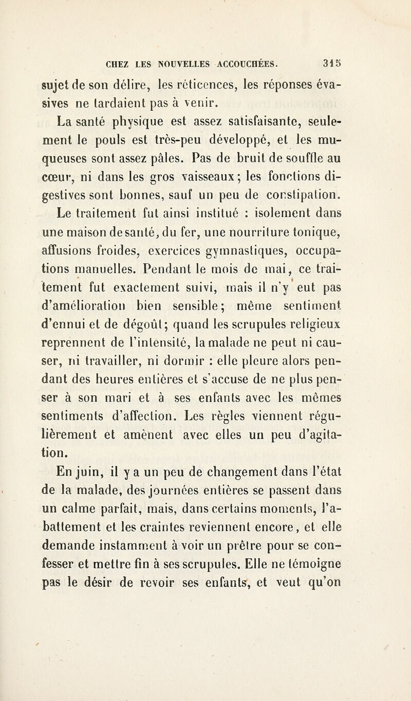 sujet de son délire, les réticences, les réponses éva- sives ne lardaient pas à venir. La santé physique est assez satisfaisante, seule- ment le pouls est très-peu développé, et les mu- queuses sont assez pâles. Pas de bruit de souffle au cœur, ni dans les gros vaisseaux ; les fonctions di- gestives sont bonnes, sauf un peu de conslipation. Le traitement fut ainsi institué : isolement dans une maison de santé, du fer, une nourriture tonique, affusions froides, exercices gymnasliques, occupa- tions manuelles. Pendant le mois de mai, ce trai- tement fut exactement suivi, mais il n'y eut pas d'amélioration bien sensible; même sentiment d'ennui et de dégoûl; quand les scrupules religieux reprennent de l'intensité, la malade ne peut ni cau- ser, ni travailler, ni dormir : elle pleure alors pen- dant des heures entières et s'accuse de ne plus pen- ser à son mari et à ses enfants avec les mêmes sentiments d'affection. Les règles viennent régu- lièrement et amènent avec elles un peu d'agita- tion. En juin, il y a un peu de changement dans l'état de la malade, des journées entières se passent dans un calme parfait, mais, dans certains moments, l'a- battement et les craintes reviennent encore, et elle demande instamment à voir un prêtre pour se con- fesser et mettre fin à ses scrupules. Elle ne témoigne pas le désir de revoir ses enfants, et veut qu'on