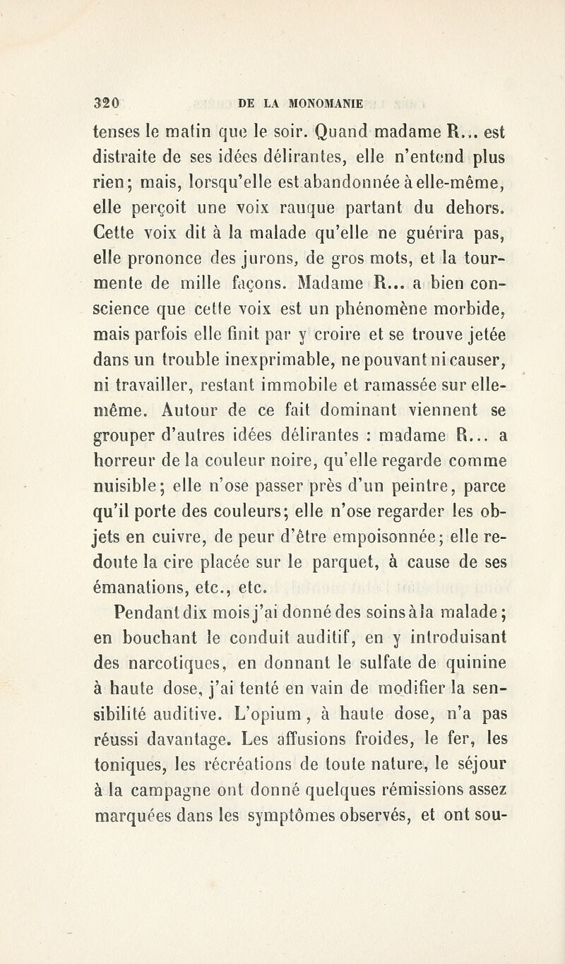 tenses le matin que le soir. Quand madame R.,. est distraite de ses idées délirantes, elle n'entend plus rien; mais, lorsqu'elle est abandonnée à elle-même, elle perçoit une voix rauque partant du dehors. Cette voix dit à la malade qu'elle ne guérira pas, elle prononce des jurons, de gros mots, et la tour- mente de mille façons. Madame R... a bien con- science que cette voix est un phénomène morbide, mais parfois elle finit par y croire et se trouve jetée dans un trouble inexprimable, ne pouvant ni causer, ni travailler, restant immobile et ramassée sur elle- même. Autour de ce fait dominant viennent se grouper d'autres idées délirantes : madame R... a horreur de la couleur noire, qu'elle regarde comme nuisible; elle n'ose passer près d'un peintre, parce qu'il porte des couleurs; elle n'ose regarder les ob- jets en cuivre, de peur d'être empoisonnée; elle re- doute la cire placée sur le parquet, à cause de ses émanations, etc., etc. Pendant dix mois j'ai donné des soins àla malade; en bouchant le conduit auditif, en y introduisant des narcotiques, en donnant le sulfate de quinine à haute dose, j'ai tenté en vain de modifier la sen- sibilité auditive. L'opium, à haute dose, n'a pas réussi davantage. Les affusions froides, le fer, les toniques, les récréations de toute nature, le séjour à la campagne ont donné quelques rémissions assez marquées dans les symptômes observés, et ont sou-