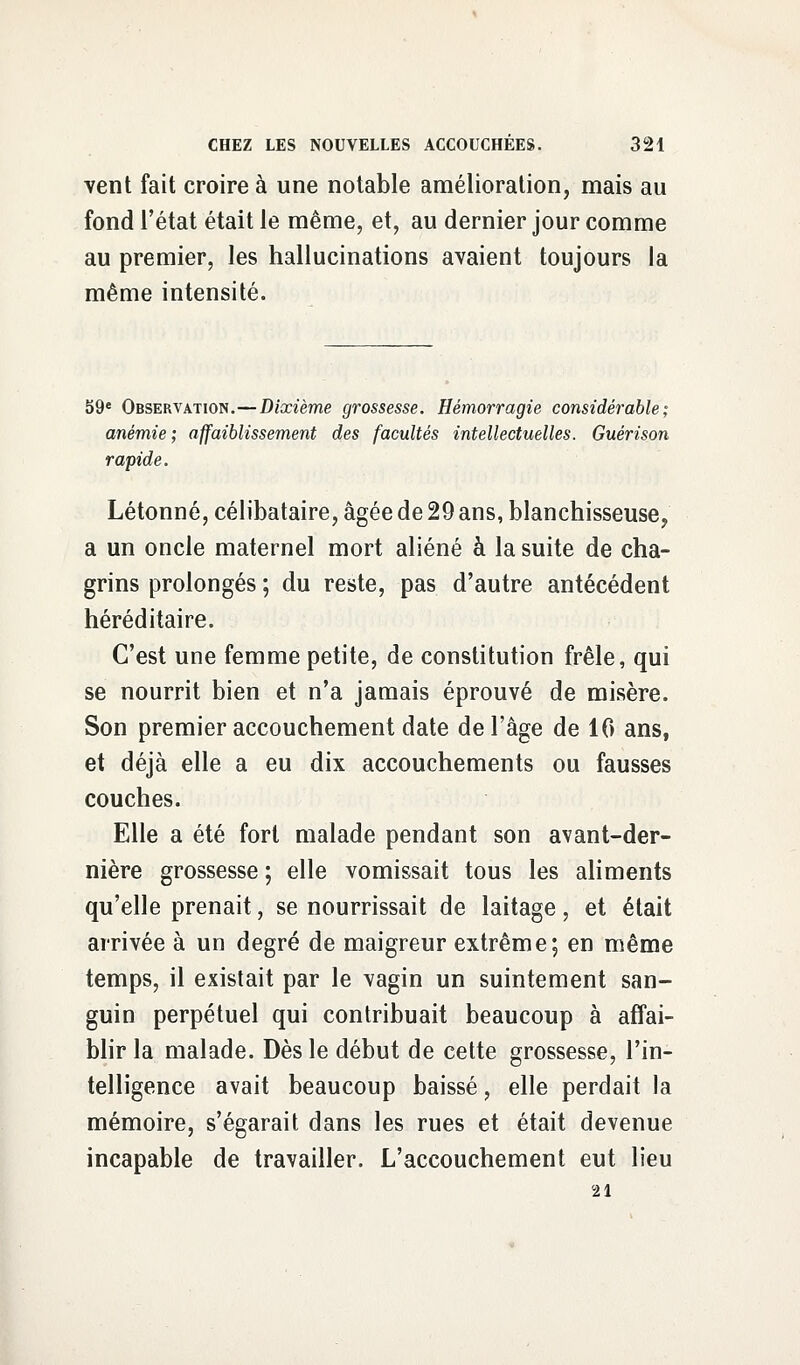 vent fait croire à une notable amélioration, mais au fond l'état était le même, et, au dernier jour comme au premier, les hallucinations avaient toujours la même intensité. 59e Observation.—Dixième grossesse. Hémorragie considérable; anémie; affaiblissement des facultés intellectuelles. Guérison rapide. Létonné, célibataire, âgée de 29 ans, blanchisseuse, a un oncle maternel mort aliéné à la suite de cha- grins prolongés ; du reste, pas d'autre antécédent héréditaire. C'est une femme petite, de constitution frêle, qui se nourrit bien et n'a jamais éprouvé de misère. Son premier accouchement date de l'âge de 10 ans, et déjà elle a eu dix accouchements ou fausses couches. Elle a été fort malade pendant son avant-der- nière grossesse ; elle vomissait tous les aliments qu'elle prenait, se nourrissait de laitage, et était arrivée à un degré de maigreur extrême; en même temps, il existait par le vagin un suintement san- guin perpétuel qui contribuait beaucoup à affai- blir la malade. Dès le début de cette grossesse, l'in- telligence avait beaucoup baissé, elle perdait la mémoire, s'égarait dans les rues et était devenue incapable de travailler. L'accouchement eut lieu 21